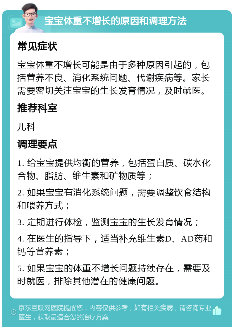 宝宝体重不增长的原因和调理方法 常见症状 宝宝体重不增长可能是由于多种原因引起的，包括营养不良、消化系统问题、代谢疾病等。家长需要密切关注宝宝的生长发育情况，及时就医。 推荐科室 儿科 调理要点 1. 给宝宝提供均衡的营养，包括蛋白质、碳水化合物、脂肪、维生素和矿物质等； 2. 如果宝宝有消化系统问题，需要调整饮食结构和喂养方式； 3. 定期进行体检，监测宝宝的生长发育情况； 4. 在医生的指导下，适当补充维生素D、AD药和钙等营养素； 5. 如果宝宝的体重不增长问题持续存在，需要及时就医，排除其他潜在的健康问题。