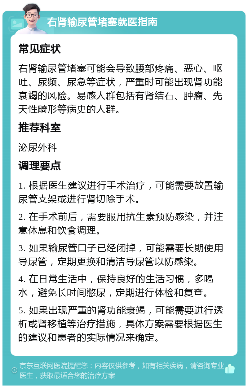 右肾输尿管堵塞就医指南 常见症状 右肾输尿管堵塞可能会导致腰部疼痛、恶心、呕吐、尿频、尿急等症状，严重时可能出现肾功能衰竭的风险。易感人群包括有肾结石、肿瘤、先天性畸形等病史的人群。 推荐科室 泌尿外科 调理要点 1. 根据医生建议进行手术治疗，可能需要放置输尿管支架或进行肾切除手术。 2. 在手术前后，需要服用抗生素预防感染，并注意休息和饮食调理。 3. 如果输尿管口子已经闭掉，可能需要长期使用导尿管，定期更换和清洁导尿管以防感染。 4. 在日常生活中，保持良好的生活习惯，多喝水，避免长时间憋尿，定期进行体检和复查。 5. 如果出现严重的肾功能衰竭，可能需要进行透析或肾移植等治疗措施，具体方案需要根据医生的建议和患者的实际情况来确定。