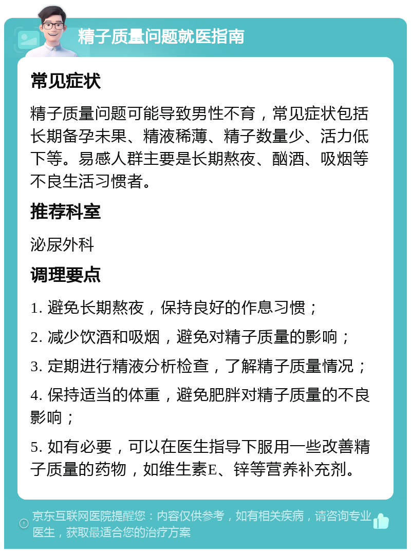 精子质量问题就医指南 常见症状 精子质量问题可能导致男性不育，常见症状包括长期备孕未果、精液稀薄、精子数量少、活力低下等。易感人群主要是长期熬夜、酗酒、吸烟等不良生活习惯者。 推荐科室 泌尿外科 调理要点 1. 避免长期熬夜，保持良好的作息习惯； 2. 减少饮酒和吸烟，避免对精子质量的影响； 3. 定期进行精液分析检查，了解精子质量情况； 4. 保持适当的体重，避免肥胖对精子质量的不良影响； 5. 如有必要，可以在医生指导下服用一些改善精子质量的药物，如维生素E、锌等营养补充剂。