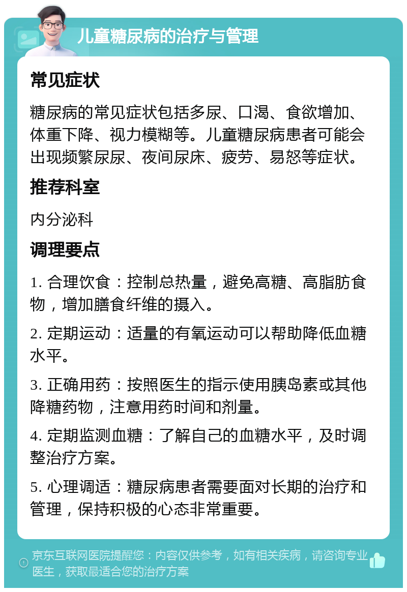 儿童糖尿病的治疗与管理 常见症状 糖尿病的常见症状包括多尿、口渴、食欲增加、体重下降、视力模糊等。儿童糖尿病患者可能会出现频繁尿尿、夜间尿床、疲劳、易怒等症状。 推荐科室 内分泌科 调理要点 1. 合理饮食：控制总热量，避免高糖、高脂肪食物，增加膳食纤维的摄入。 2. 定期运动：适量的有氧运动可以帮助降低血糖水平。 3. 正确用药：按照医生的指示使用胰岛素或其他降糖药物，注意用药时间和剂量。 4. 定期监测血糖：了解自己的血糖水平，及时调整治疗方案。 5. 心理调适：糖尿病患者需要面对长期的治疗和管理，保持积极的心态非常重要。