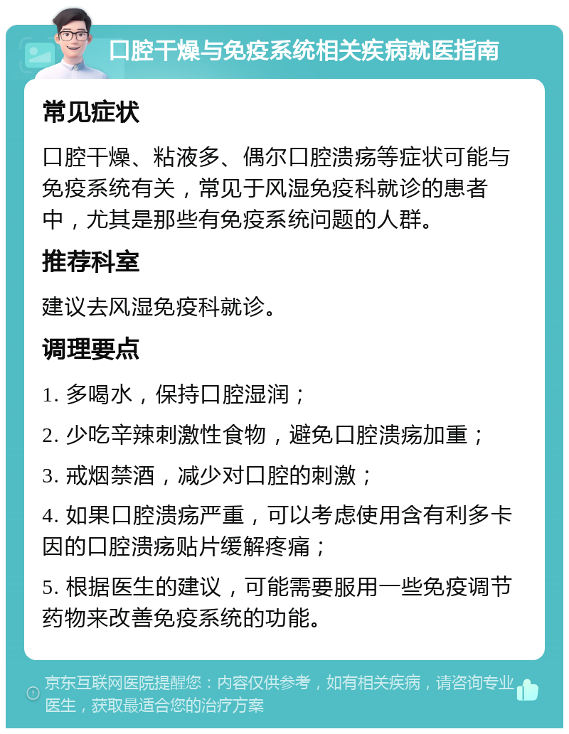 口腔干燥与免疫系统相关疾病就医指南 常见症状 口腔干燥、粘液多、偶尔口腔溃疡等症状可能与免疫系统有关，常见于风湿免疫科就诊的患者中，尤其是那些有免疫系统问题的人群。 推荐科室 建议去风湿免疫科就诊。 调理要点 1. 多喝水，保持口腔湿润； 2. 少吃辛辣刺激性食物，避免口腔溃疡加重； 3. 戒烟禁酒，减少对口腔的刺激； 4. 如果口腔溃疡严重，可以考虑使用含有利多卡因的口腔溃疡贴片缓解疼痛； 5. 根据医生的建议，可能需要服用一些免疫调节药物来改善免疫系统的功能。