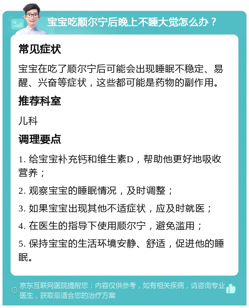 宝宝吃顺尔宁后晚上不睡大觉怎么办？ 常见症状 宝宝在吃了顺尔宁后可能会出现睡眠不稳定、易醒、兴奋等症状，这些都可能是药物的副作用。 推荐科室 儿科 调理要点 1. 给宝宝补充钙和维生素D，帮助他更好地吸收营养； 2. 观察宝宝的睡眠情况，及时调整； 3. 如果宝宝出现其他不适症状，应及时就医； 4. 在医生的指导下使用顺尔宁，避免滥用； 5. 保持宝宝的生活环境安静、舒适，促进他的睡眠。