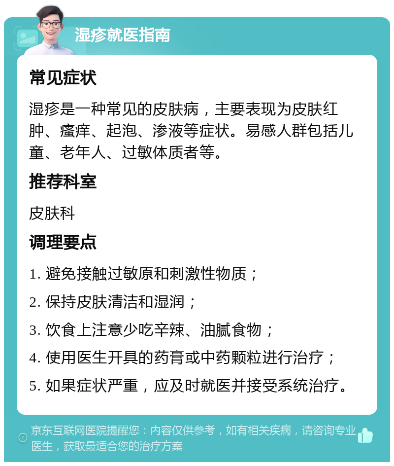 湿疹就医指南 常见症状 湿疹是一种常见的皮肤病，主要表现为皮肤红肿、瘙痒、起泡、渗液等症状。易感人群包括儿童、老年人、过敏体质者等。 推荐科室 皮肤科 调理要点 1. 避免接触过敏原和刺激性物质； 2. 保持皮肤清洁和湿润； 3. 饮食上注意少吃辛辣、油腻食物； 4. 使用医生开具的药膏或中药颗粒进行治疗； 5. 如果症状严重，应及时就医并接受系统治疗。