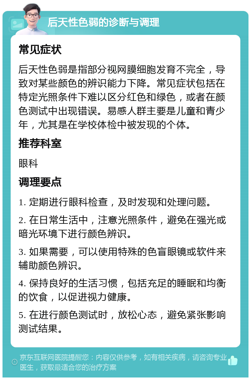 后天性色弱的诊断与调理 常见症状 后天性色弱是指部分视网膜细胞发育不完全，导致对某些颜色的辨识能力下降。常见症状包括在特定光照条件下难以区分红色和绿色，或者在颜色测试中出现错误。易感人群主要是儿童和青少年，尤其是在学校体检中被发现的个体。 推荐科室 眼科 调理要点 1. 定期进行眼科检查，及时发现和处理问题。 2. 在日常生活中，注意光照条件，避免在强光或暗光环境下进行颜色辨识。 3. 如果需要，可以使用特殊的色盲眼镜或软件来辅助颜色辨识。 4. 保持良好的生活习惯，包括充足的睡眠和均衡的饮食，以促进视力健康。 5. 在进行颜色测试时，放松心态，避免紧张影响测试结果。