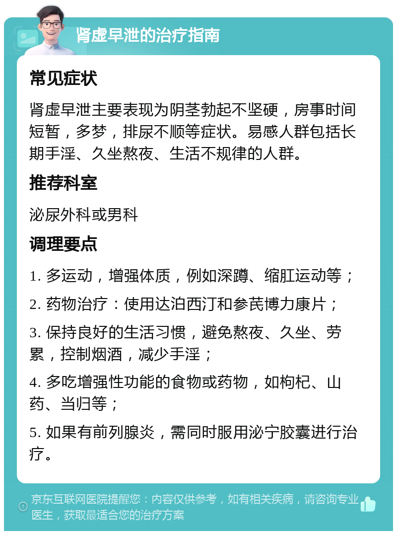 肾虚早泄的治疗指南 常见症状 肾虚早泄主要表现为阴茎勃起不坚硬，房事时间短暂，多梦，排尿不顺等症状。易感人群包括长期手淫、久坐熬夜、生活不规律的人群。 推荐科室 泌尿外科或男科 调理要点 1. 多运动，增强体质，例如深蹲、缩肛运动等； 2. 药物治疗：使用达泊西汀和参芪博力康片； 3. 保持良好的生活习惯，避免熬夜、久坐、劳累，控制烟酒，减少手淫； 4. 多吃增强性功能的食物或药物，如枸杞、山药、当归等； 5. 如果有前列腺炎，需同时服用泌宁胶囊进行治疗。