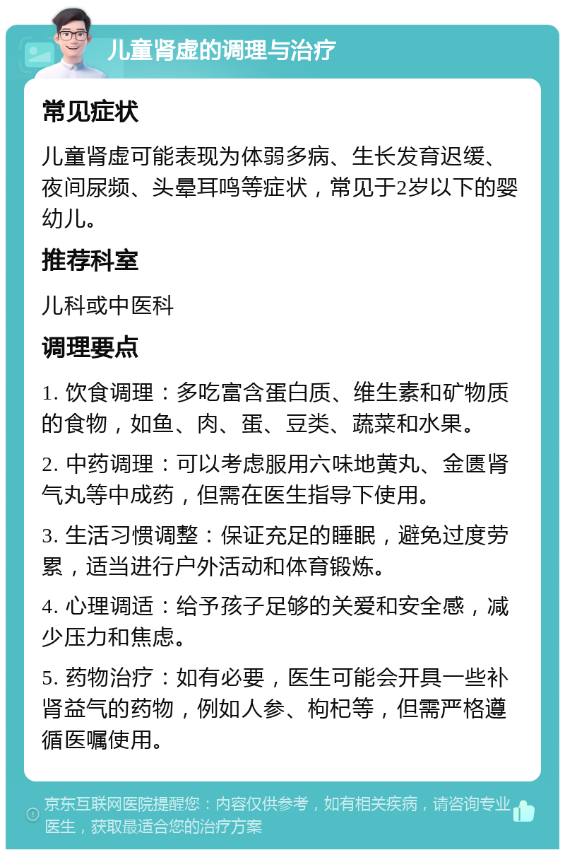 儿童肾虚的调理与治疗 常见症状 儿童肾虚可能表现为体弱多病、生长发育迟缓、夜间尿频、头晕耳鸣等症状，常见于2岁以下的婴幼儿。 推荐科室 儿科或中医科 调理要点 1. 饮食调理：多吃富含蛋白质、维生素和矿物质的食物，如鱼、肉、蛋、豆类、蔬菜和水果。 2. 中药调理：可以考虑服用六味地黄丸、金匮肾气丸等中成药，但需在医生指导下使用。 3. 生活习惯调整：保证充足的睡眠，避免过度劳累，适当进行户外活动和体育锻炼。 4. 心理调适：给予孩子足够的关爱和安全感，减少压力和焦虑。 5. 药物治疗：如有必要，医生可能会开具一些补肾益气的药物，例如人参、枸杞等，但需严格遵循医嘱使用。