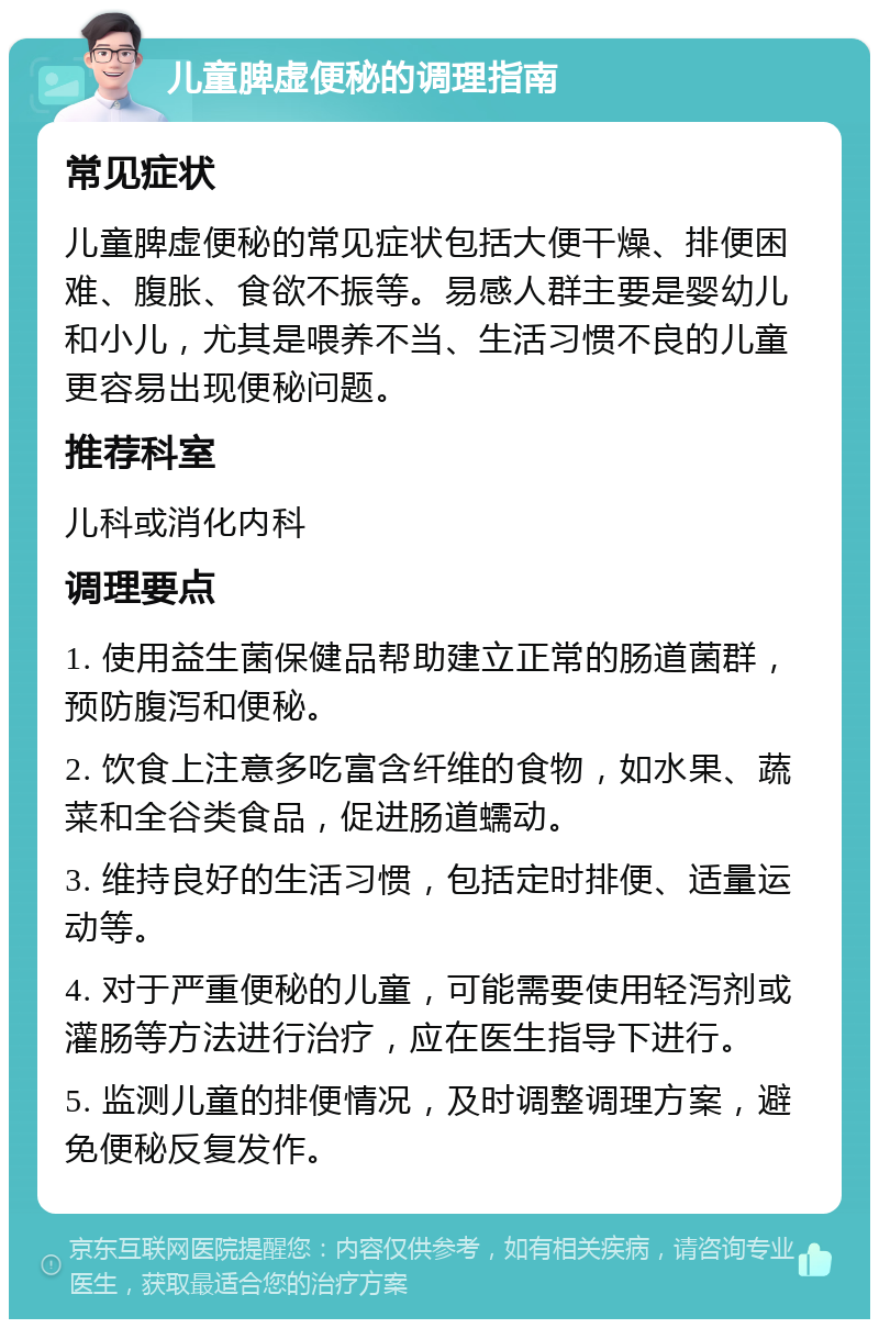 儿童脾虚便秘的调理指南 常见症状 儿童脾虚便秘的常见症状包括大便干燥、排便困难、腹胀、食欲不振等。易感人群主要是婴幼儿和小儿，尤其是喂养不当、生活习惯不良的儿童更容易出现便秘问题。 推荐科室 儿科或消化内科 调理要点 1. 使用益生菌保健品帮助建立正常的肠道菌群，预防腹泻和便秘。 2. 饮食上注意多吃富含纤维的食物，如水果、蔬菜和全谷类食品，促进肠道蠕动。 3. 维持良好的生活习惯，包括定时排便、适量运动等。 4. 对于严重便秘的儿童，可能需要使用轻泻剂或灌肠等方法进行治疗，应在医生指导下进行。 5. 监测儿童的排便情况，及时调整调理方案，避免便秘反复发作。