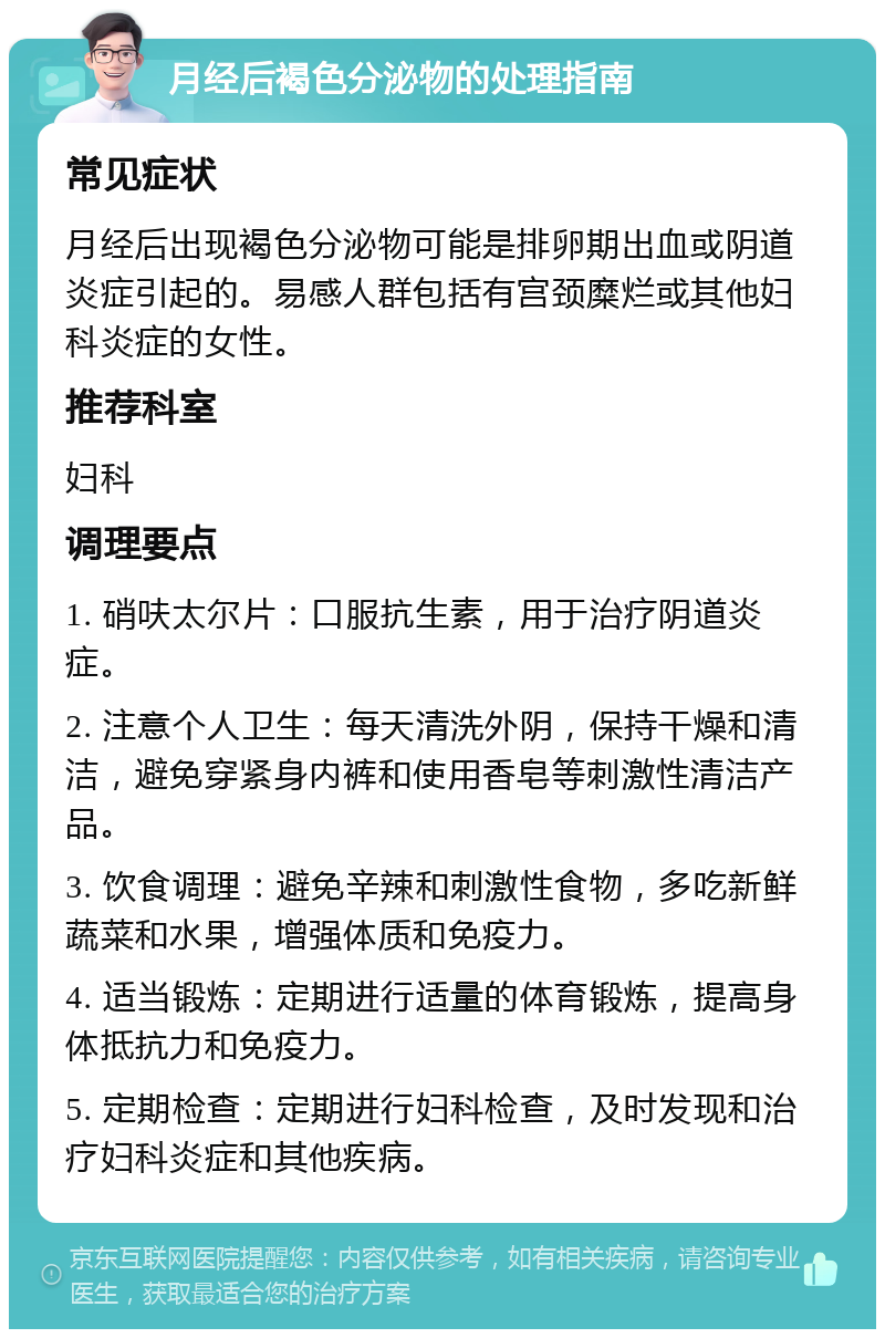 月经后褐色分泌物的处理指南 常见症状 月经后出现褐色分泌物可能是排卵期出血或阴道炎症引起的。易感人群包括有宫颈糜烂或其他妇科炎症的女性。 推荐科室 妇科 调理要点 1. 硝呋太尔片：口服抗生素，用于治疗阴道炎症。 2. 注意个人卫生：每天清洗外阴，保持干燥和清洁，避免穿紧身内裤和使用香皂等刺激性清洁产品。 3. 饮食调理：避免辛辣和刺激性食物，多吃新鲜蔬菜和水果，增强体质和免疫力。 4. 适当锻炼：定期进行适量的体育锻炼，提高身体抵抗力和免疫力。 5. 定期检查：定期进行妇科检查，及时发现和治疗妇科炎症和其他疾病。