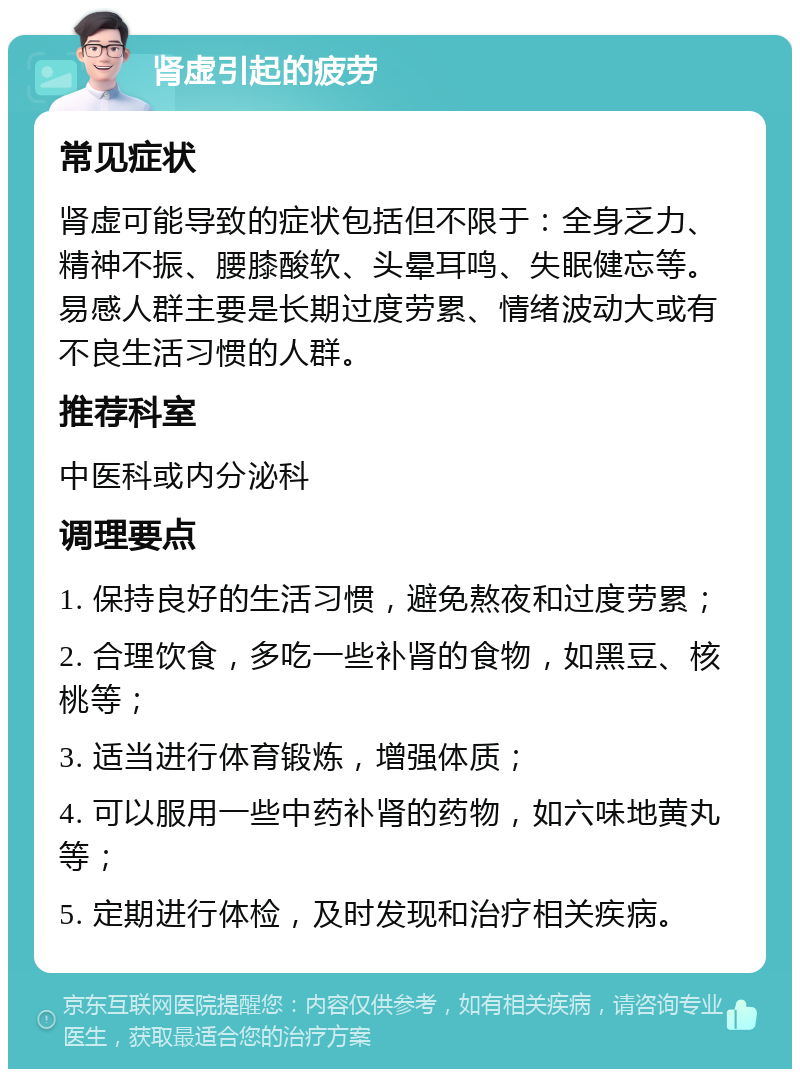 肾虚引起的疲劳 常见症状 肾虚可能导致的症状包括但不限于：全身乏力、精神不振、腰膝酸软、头晕耳鸣、失眠健忘等。易感人群主要是长期过度劳累、情绪波动大或有不良生活习惯的人群。 推荐科室 中医科或内分泌科 调理要点 1. 保持良好的生活习惯，避免熬夜和过度劳累； 2. 合理饮食，多吃一些补肾的食物，如黑豆、核桃等； 3. 适当进行体育锻炼，增强体质； 4. 可以服用一些中药补肾的药物，如六味地黄丸等； 5. 定期进行体检，及时发现和治疗相关疾病。