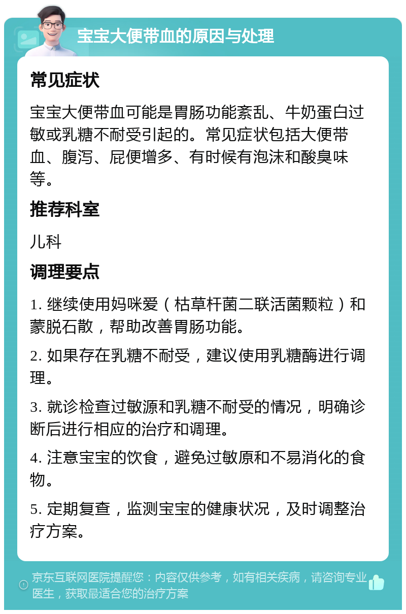 宝宝大便带血的原因与处理 常见症状 宝宝大便带血可能是胃肠功能紊乱、牛奶蛋白过敏或乳糖不耐受引起的。常见症状包括大便带血、腹泻、屁便增多、有时候有泡沫和酸臭味等。 推荐科室 儿科 调理要点 1. 继续使用妈咪爱（枯草杆菌二联活菌颗粒）和蒙脱石散，帮助改善胃肠功能。 2. 如果存在乳糖不耐受，建议使用乳糖酶进行调理。 3. 就诊检查过敏源和乳糖不耐受的情况，明确诊断后进行相应的治疗和调理。 4. 注意宝宝的饮食，避免过敏原和不易消化的食物。 5. 定期复查，监测宝宝的健康状况，及时调整治疗方案。