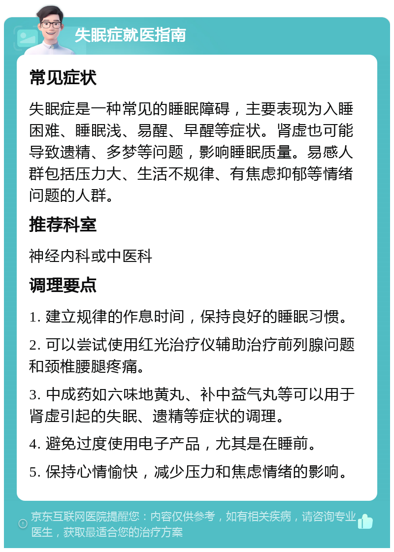 失眠症就医指南 常见症状 失眠症是一种常见的睡眠障碍，主要表现为入睡困难、睡眠浅、易醒、早醒等症状。肾虚也可能导致遗精、多梦等问题，影响睡眠质量。易感人群包括压力大、生活不规律、有焦虑抑郁等情绪问题的人群。 推荐科室 神经内科或中医科 调理要点 1. 建立规律的作息时间，保持良好的睡眠习惯。 2. 可以尝试使用红光治疗仪辅助治疗前列腺问题和颈椎腰腿疼痛。 3. 中成药如六味地黄丸、补中益气丸等可以用于肾虚引起的失眠、遗精等症状的调理。 4. 避免过度使用电子产品，尤其是在睡前。 5. 保持心情愉快，减少压力和焦虑情绪的影响。