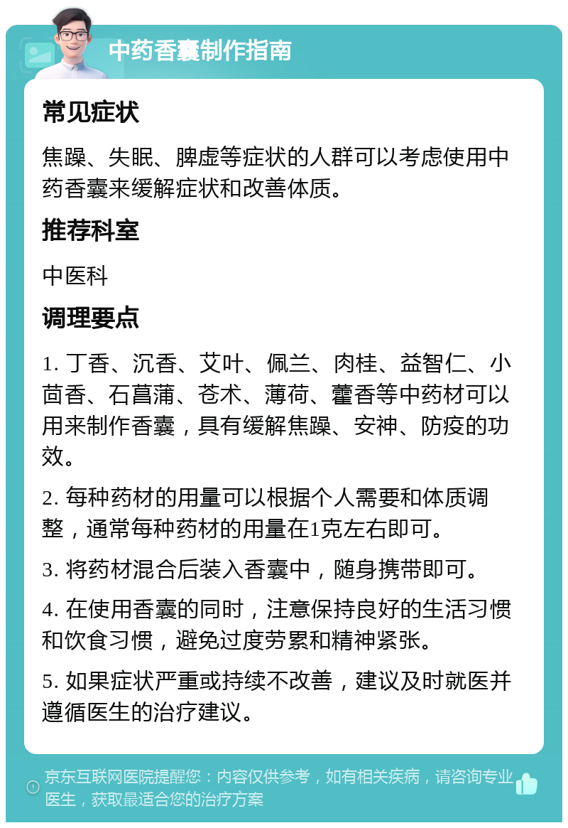 中药香囊制作指南 常见症状 焦躁、失眠、脾虚等症状的人群可以考虑使用中药香囊来缓解症状和改善体质。 推荐科室 中医科 调理要点 1. 丁香、沉香、艾叶、佩兰、肉桂、益智仁、小茴香、石菖蒲、苍术、薄荷、藿香等中药材可以用来制作香囊，具有缓解焦躁、安神、防疫的功效。 2. 每种药材的用量可以根据个人需要和体质调整，通常每种药材的用量在1克左右即可。 3. 将药材混合后装入香囊中，随身携带即可。 4. 在使用香囊的同时，注意保持良好的生活习惯和饮食习惯，避免过度劳累和精神紧张。 5. 如果症状严重或持续不改善，建议及时就医并遵循医生的治疗建议。