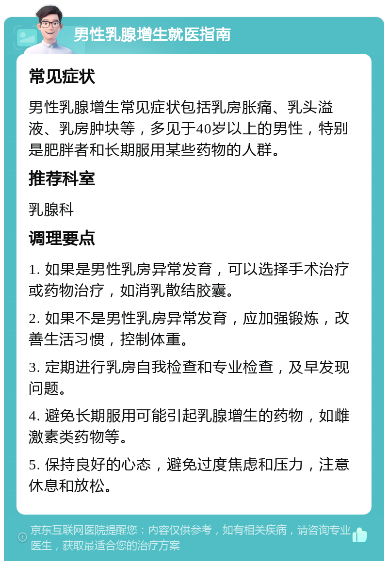 男性乳腺增生就医指南 常见症状 男性乳腺增生常见症状包括乳房胀痛、乳头溢液、乳房肿块等，多见于40岁以上的男性，特别是肥胖者和长期服用某些药物的人群。 推荐科室 乳腺科 调理要点 1. 如果是男性乳房异常发育，可以选择手术治疗或药物治疗，如消乳散结胶囊。 2. 如果不是男性乳房异常发育，应加强锻炼，改善生活习惯，控制体重。 3. 定期进行乳房自我检查和专业检查，及早发现问题。 4. 避免长期服用可能引起乳腺增生的药物，如雌激素类药物等。 5. 保持良好的心态，避免过度焦虑和压力，注意休息和放松。