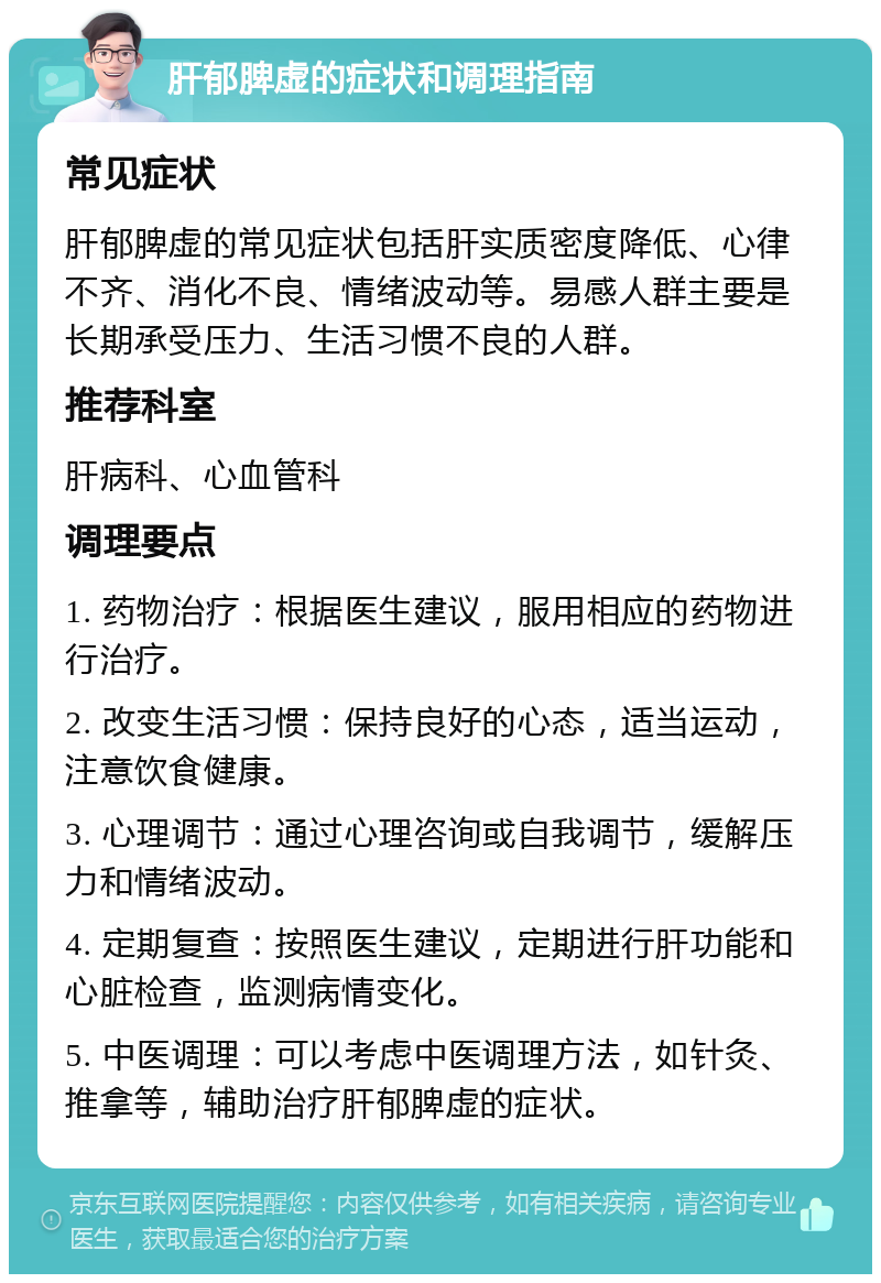 肝郁脾虚的症状和调理指南 常见症状 肝郁脾虚的常见症状包括肝实质密度降低、心律不齐、消化不良、情绪波动等。易感人群主要是长期承受压力、生活习惯不良的人群。 推荐科室 肝病科、心血管科 调理要点 1. 药物治疗：根据医生建议，服用相应的药物进行治疗。 2. 改变生活习惯：保持良好的心态，适当运动，注意饮食健康。 3. 心理调节：通过心理咨询或自我调节，缓解压力和情绪波动。 4. 定期复查：按照医生建议，定期进行肝功能和心脏检查，监测病情变化。 5. 中医调理：可以考虑中医调理方法，如针灸、推拿等，辅助治疗肝郁脾虚的症状。