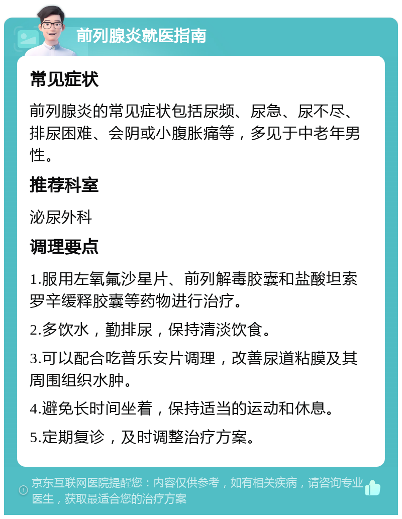 前列腺炎就医指南 常见症状 前列腺炎的常见症状包括尿频、尿急、尿不尽、排尿困难、会阴或小腹胀痛等，多见于中老年男性。 推荐科室 泌尿外科 调理要点 1.服用左氧氟沙星片、前列解毒胶囊和盐酸坦索罗辛缓释胶囊等药物进行治疗。 2.多饮水，勤排尿，保持清淡饮食。 3.可以配合吃普乐安片调理，改善尿道粘膜及其周围组织水肿。 4.避免长时间坐着，保持适当的运动和休息。 5.定期复诊，及时调整治疗方案。