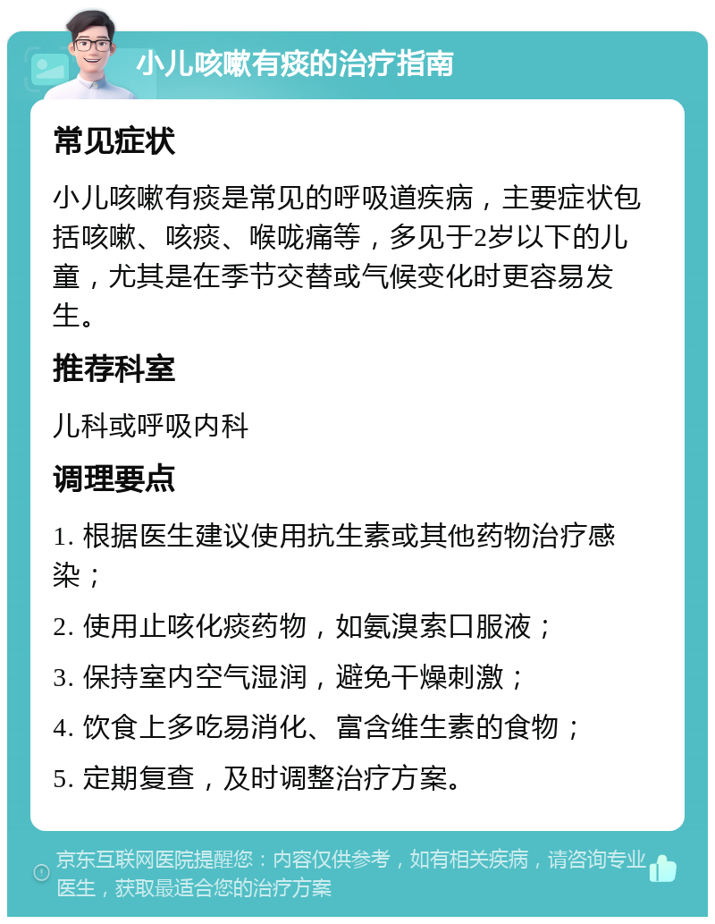 小儿咳嗽有痰的治疗指南 常见症状 小儿咳嗽有痰是常见的呼吸道疾病，主要症状包括咳嗽、咳痰、喉咙痛等，多见于2岁以下的儿童，尤其是在季节交替或气候变化时更容易发生。 推荐科室 儿科或呼吸内科 调理要点 1. 根据医生建议使用抗生素或其他药物治疗感染； 2. 使用止咳化痰药物，如氨溴索口服液； 3. 保持室内空气湿润，避免干燥刺激； 4. 饮食上多吃易消化、富含维生素的食物； 5. 定期复查，及时调整治疗方案。