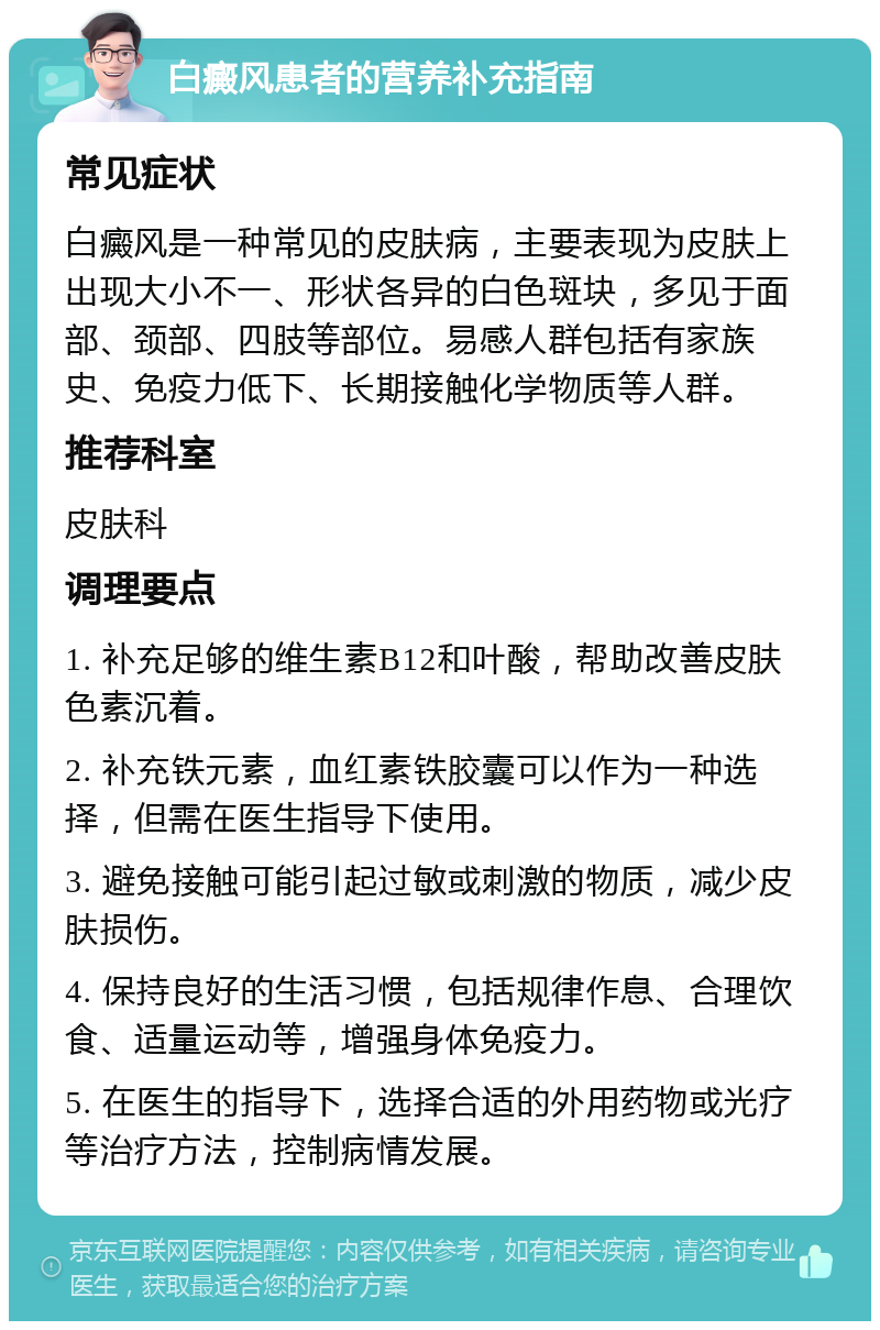 白癜风患者的营养补充指南 常见症状 白癜风是一种常见的皮肤病，主要表现为皮肤上出现大小不一、形状各异的白色斑块，多见于面部、颈部、四肢等部位。易感人群包括有家族史、免疫力低下、长期接触化学物质等人群。 推荐科室 皮肤科 调理要点 1. 补充足够的维生素B12和叶酸，帮助改善皮肤色素沉着。 2. 补充铁元素，血红素铁胶囊可以作为一种选择，但需在医生指导下使用。 3. 避免接触可能引起过敏或刺激的物质，减少皮肤损伤。 4. 保持良好的生活习惯，包括规律作息、合理饮食、适量运动等，增强身体免疫力。 5. 在医生的指导下，选择合适的外用药物或光疗等治疗方法，控制病情发展。