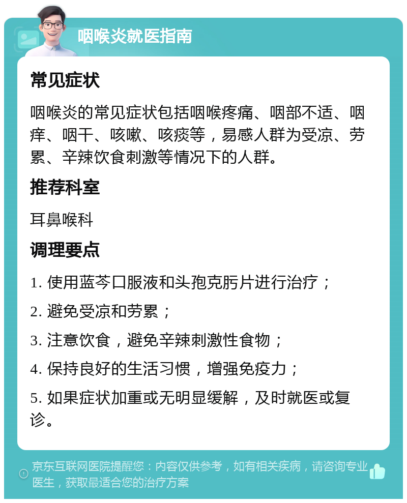 咽喉炎就医指南 常见症状 咽喉炎的常见症状包括咽喉疼痛、咽部不适、咽痒、咽干、咳嗽、咳痰等，易感人群为受凉、劳累、辛辣饮食刺激等情况下的人群。 推荐科室 耳鼻喉科 调理要点 1. 使用蓝芩口服液和头孢克肟片进行治疗； 2. 避免受凉和劳累； 3. 注意饮食，避免辛辣刺激性食物； 4. 保持良好的生活习惯，增强免疫力； 5. 如果症状加重或无明显缓解，及时就医或复诊。