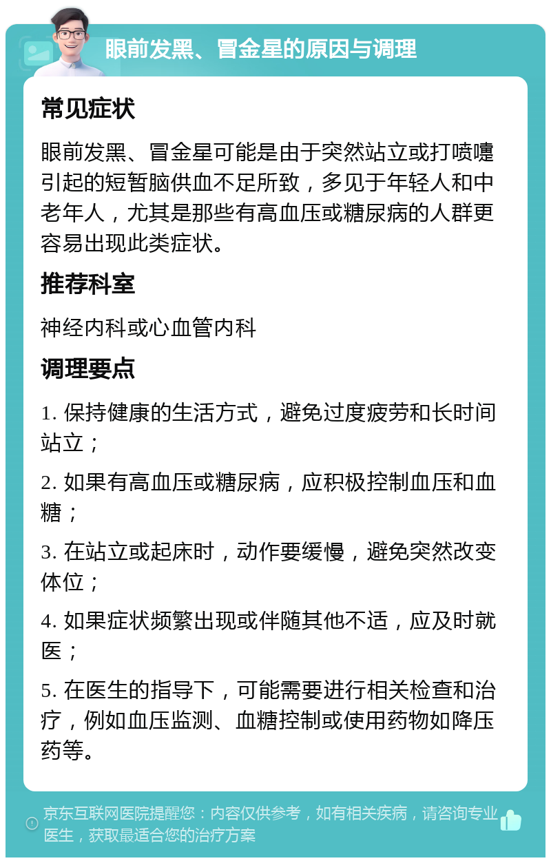 眼前发黑、冒金星的原因与调理 常见症状 眼前发黑、冒金星可能是由于突然站立或打喷嚏引起的短暂脑供血不足所致，多见于年轻人和中老年人，尤其是那些有高血压或糖尿病的人群更容易出现此类症状。 推荐科室 神经内科或心血管内科 调理要点 1. 保持健康的生活方式，避免过度疲劳和长时间站立； 2. 如果有高血压或糖尿病，应积极控制血压和血糖； 3. 在站立或起床时，动作要缓慢，避免突然改变体位； 4. 如果症状频繁出现或伴随其他不适，应及时就医； 5. 在医生的指导下，可能需要进行相关检查和治疗，例如血压监测、血糖控制或使用药物如降压药等。