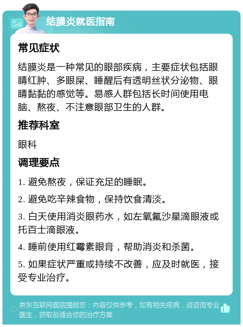 结膜炎就医指南 常见症状 结膜炎是一种常见的眼部疾病，主要症状包括眼睛红肿、多眼屎、睡醒后有透明丝状分泌物、眼睛黏黏的感觉等。易感人群包括长时间使用电脑、熬夜、不注意眼部卫生的人群。 推荐科室 眼科 调理要点 1. 避免熬夜，保证充足的睡眠。 2. 避免吃辛辣食物，保持饮食清淡。 3. 白天使用消炎眼药水，如左氧氟沙星滴眼液或托百士滴眼液。 4. 睡前使用红霉素眼膏，帮助消炎和杀菌。 5. 如果症状严重或持续不改善，应及时就医，接受专业治疗。