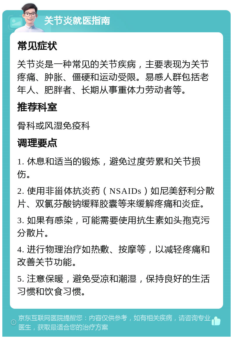 关节炎就医指南 常见症状 关节炎是一种常见的关节疾病，主要表现为关节疼痛、肿胀、僵硬和运动受限。易感人群包括老年人、肥胖者、长期从事重体力劳动者等。 推荐科室 骨科或风湿免疫科 调理要点 1. 休息和适当的锻炼，避免过度劳累和关节损伤。 2. 使用非甾体抗炎药（NSAIDs）如尼美舒利分散片、双氯芬酸钠缓释胶囊等来缓解疼痛和炎症。 3. 如果有感染，可能需要使用抗生素如头孢克污分散片。 4. 进行物理治疗如热敷、按摩等，以减轻疼痛和改善关节功能。 5. 注意保暖，避免受凉和潮湿，保持良好的生活习惯和饮食习惯。