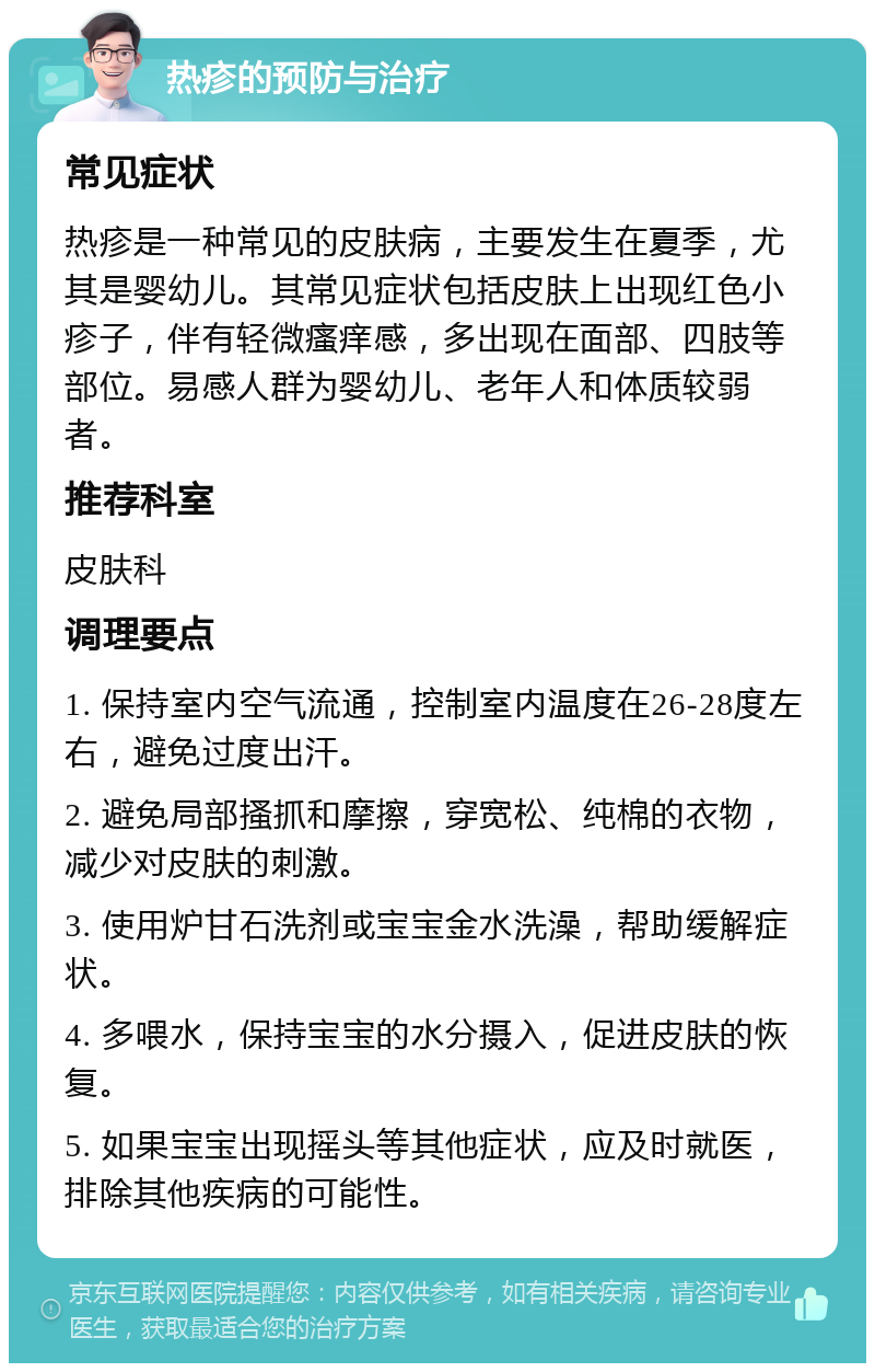 热疹的预防与治疗 常见症状 热疹是一种常见的皮肤病，主要发生在夏季，尤其是婴幼儿。其常见症状包括皮肤上出现红色小疹子，伴有轻微瘙痒感，多出现在面部、四肢等部位。易感人群为婴幼儿、老年人和体质较弱者。 推荐科室 皮肤科 调理要点 1. 保持室内空气流通，控制室内温度在26-28度左右，避免过度出汗。 2. 避免局部搔抓和摩擦，穿宽松、纯棉的衣物，减少对皮肤的刺激。 3. 使用炉甘石洗剂或宝宝金水洗澡，帮助缓解症状。 4. 多喂水，保持宝宝的水分摄入，促进皮肤的恢复。 5. 如果宝宝出现摇头等其他症状，应及时就医，排除其他疾病的可能性。