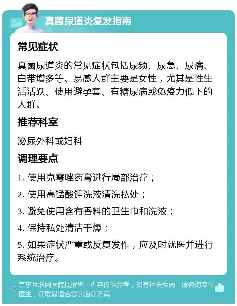 真菌尿道炎复发指南 常见症状 真菌尿道炎的常见症状包括尿频、尿急、尿痛、白带增多等。易感人群主要是女性，尤其是性生活活跃、使用避孕套、有糖尿病或免疫力低下的人群。 推荐科室 泌尿外科或妇科 调理要点 1. 使用克霉唑药膏进行局部治疗； 2. 使用高锰酸钾洗液清洗私处； 3. 避免使用含有香料的卫生巾和洗液； 4. 保持私处清洁干燥； 5. 如果症状严重或反复发作，应及时就医并进行系统治疗。