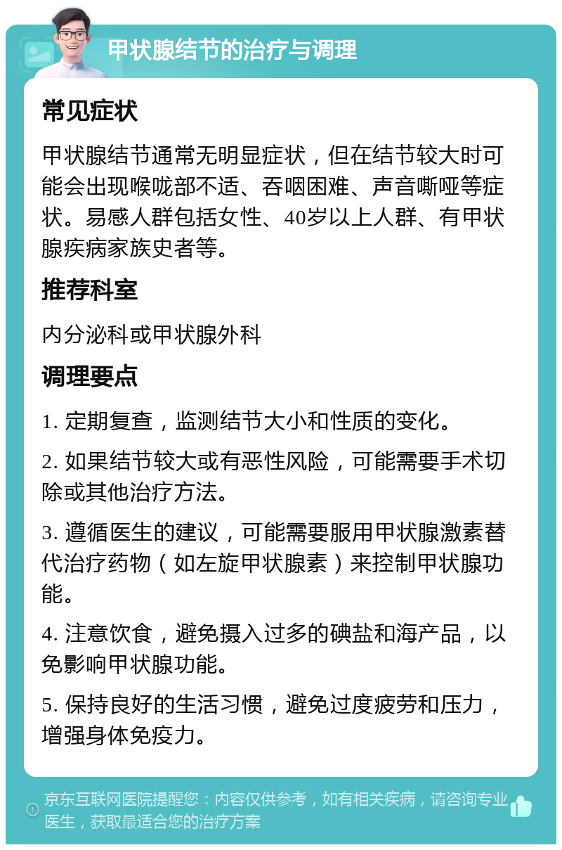 甲状腺结节的治疗与调理 常见症状 甲状腺结节通常无明显症状，但在结节较大时可能会出现喉咙部不适、吞咽困难、声音嘶哑等症状。易感人群包括女性、40岁以上人群、有甲状腺疾病家族史者等。 推荐科室 内分泌科或甲状腺外科 调理要点 1. 定期复查，监测结节大小和性质的变化。 2. 如果结节较大或有恶性风险，可能需要手术切除或其他治疗方法。 3. 遵循医生的建议，可能需要服用甲状腺激素替代治疗药物（如左旋甲状腺素）来控制甲状腺功能。 4. 注意饮食，避免摄入过多的碘盐和海产品，以免影响甲状腺功能。 5. 保持良好的生活习惯，避免过度疲劳和压力，增强身体免疫力。