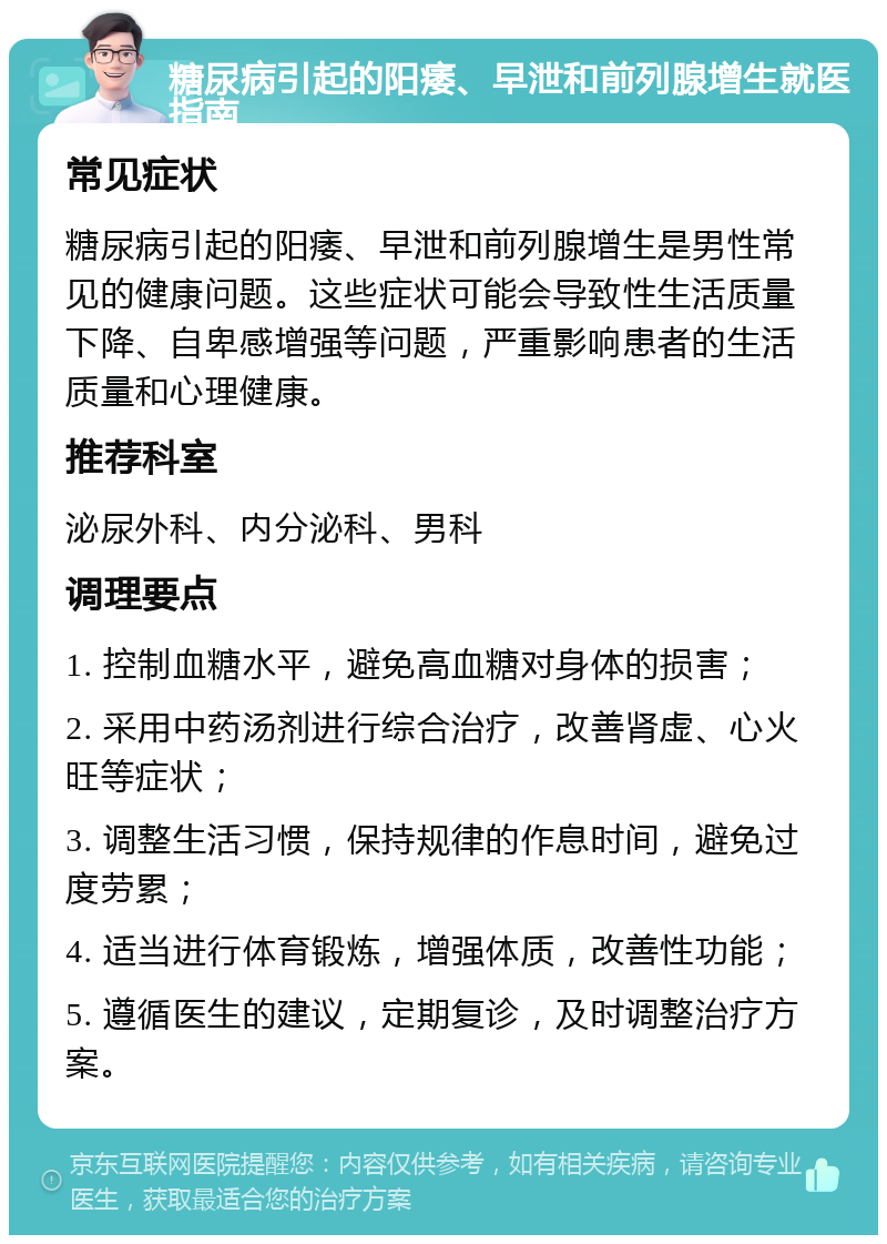 糖尿病引起的阳痿、早泄和前列腺增生就医指南 常见症状 糖尿病引起的阳痿、早泄和前列腺增生是男性常见的健康问题。这些症状可能会导致性生活质量下降、自卑感增强等问题，严重影响患者的生活质量和心理健康。 推荐科室 泌尿外科、内分泌科、男科 调理要点 1. 控制血糖水平，避免高血糖对身体的损害； 2. 采用中药汤剂进行综合治疗，改善肾虚、心火旺等症状； 3. 调整生活习惯，保持规律的作息时间，避免过度劳累； 4. 适当进行体育锻炼，增强体质，改善性功能； 5. 遵循医生的建议，定期复诊，及时调整治疗方案。