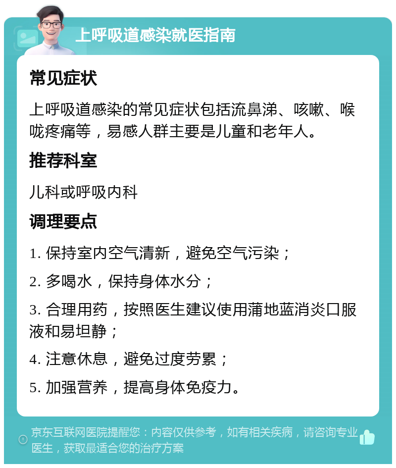 上呼吸道感染就医指南 常见症状 上呼吸道感染的常见症状包括流鼻涕、咳嗽、喉咙疼痛等，易感人群主要是儿童和老年人。 推荐科室 儿科或呼吸内科 调理要点 1. 保持室内空气清新，避免空气污染； 2. 多喝水，保持身体水分； 3. 合理用药，按照医生建议使用蒲地蓝消炎口服液和易坦静； 4. 注意休息，避免过度劳累； 5. 加强营养，提高身体免疫力。