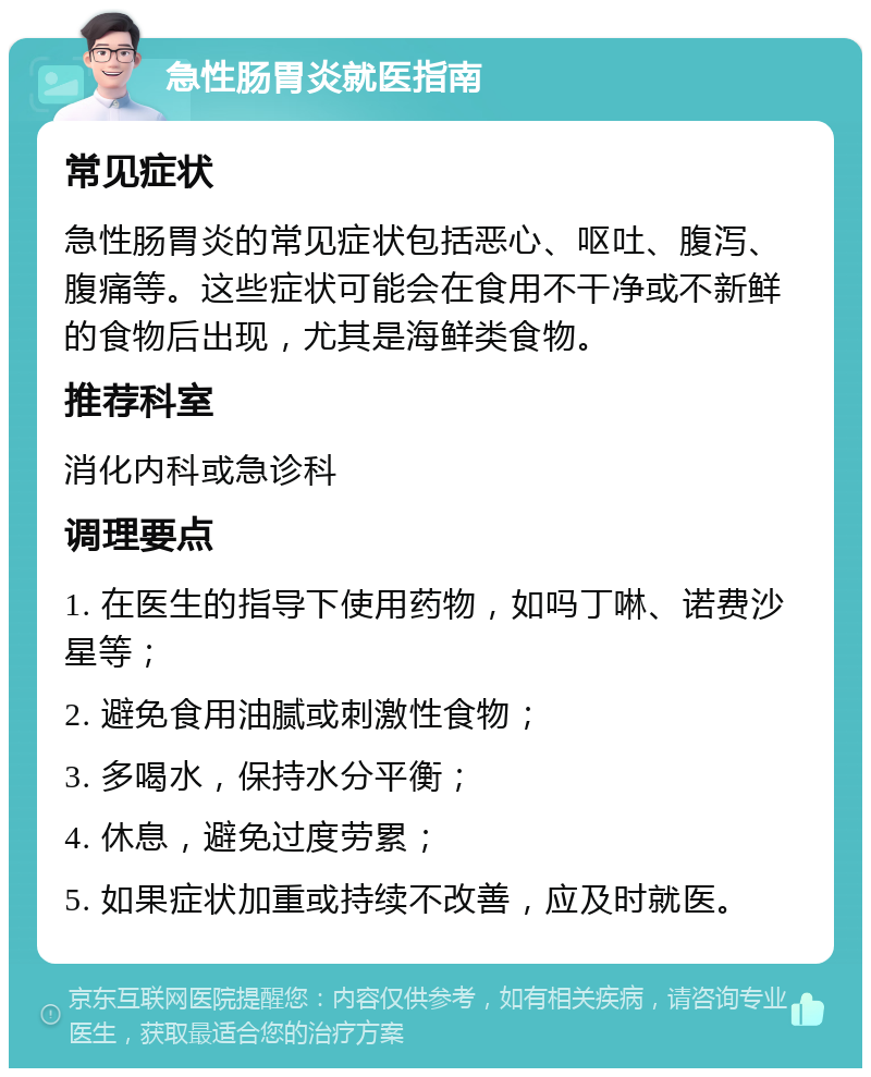 急性肠胃炎就医指南 常见症状 急性肠胃炎的常见症状包括恶心、呕吐、腹泻、腹痛等。这些症状可能会在食用不干净或不新鲜的食物后出现，尤其是海鲜类食物。 推荐科室 消化内科或急诊科 调理要点 1. 在医生的指导下使用药物，如吗丁啉、诺费沙星等； 2. 避免食用油腻或刺激性食物； 3. 多喝水，保持水分平衡； 4. 休息，避免过度劳累； 5. 如果症状加重或持续不改善，应及时就医。