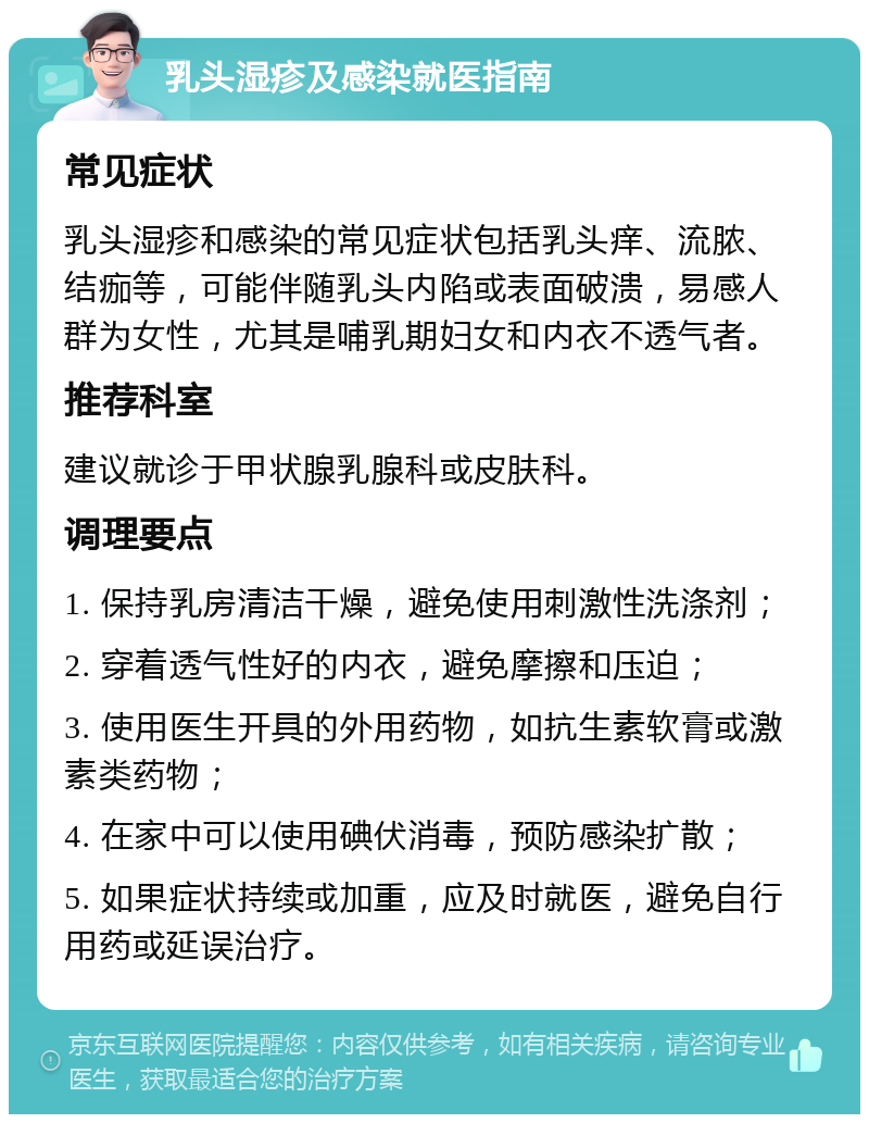 乳头湿疹及感染就医指南 常见症状 乳头湿疹和感染的常见症状包括乳头痒、流脓、结痂等，可能伴随乳头内陷或表面破溃，易感人群为女性，尤其是哺乳期妇女和内衣不透气者。 推荐科室 建议就诊于甲状腺乳腺科或皮肤科。 调理要点 1. 保持乳房清洁干燥，避免使用刺激性洗涤剂； 2. 穿着透气性好的内衣，避免摩擦和压迫； 3. 使用医生开具的外用药物，如抗生素软膏或激素类药物； 4. 在家中可以使用碘伏消毒，预防感染扩散； 5. 如果症状持续或加重，应及时就医，避免自行用药或延误治疗。