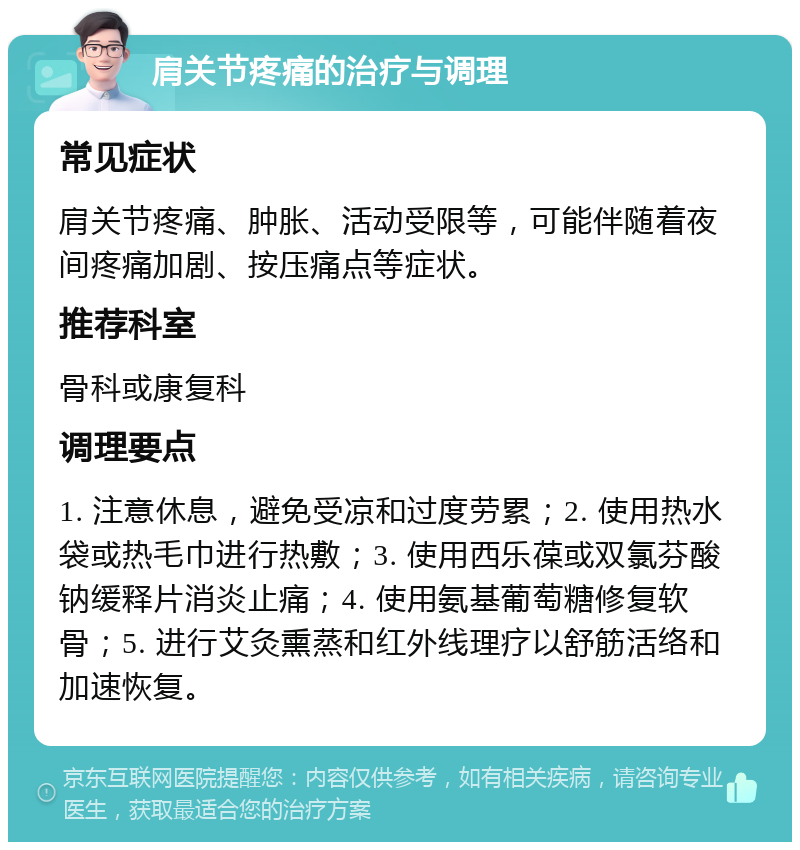 肩关节疼痛的治疗与调理 常见症状 肩关节疼痛、肿胀、活动受限等，可能伴随着夜间疼痛加剧、按压痛点等症状。 推荐科室 骨科或康复科 调理要点 1. 注意休息，避免受凉和过度劳累；2. 使用热水袋或热毛巾进行热敷；3. 使用西乐葆或双氯芬酸钠缓释片消炎止痛；4. 使用氨基葡萄糖修复软骨；5. 进行艾灸熏蒸和红外线理疗以舒筋活络和加速恢复。