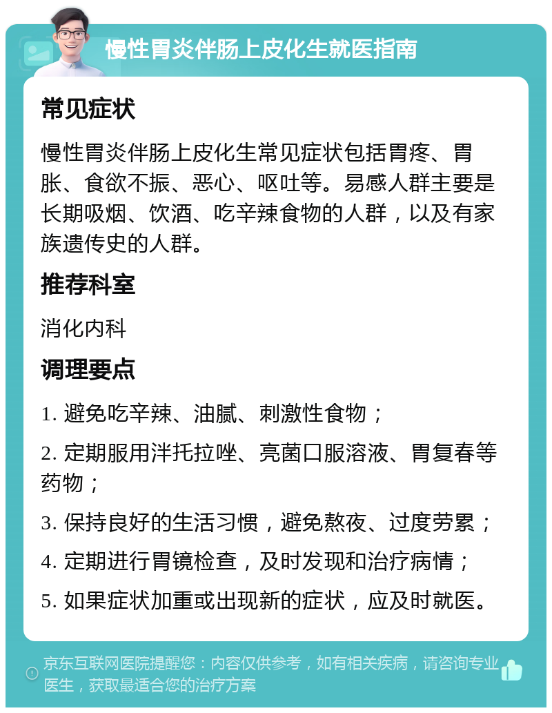 慢性胃炎伴肠上皮化生就医指南 常见症状 慢性胃炎伴肠上皮化生常见症状包括胃疼、胃胀、食欲不振、恶心、呕吐等。易感人群主要是长期吸烟、饮酒、吃辛辣食物的人群，以及有家族遗传史的人群。 推荐科室 消化内科 调理要点 1. 避免吃辛辣、油腻、刺激性食物； 2. 定期服用泮托拉唑、亮菌口服溶液、胃复春等药物； 3. 保持良好的生活习惯，避免熬夜、过度劳累； 4. 定期进行胃镜检查，及时发现和治疗病情； 5. 如果症状加重或出现新的症状，应及时就医。