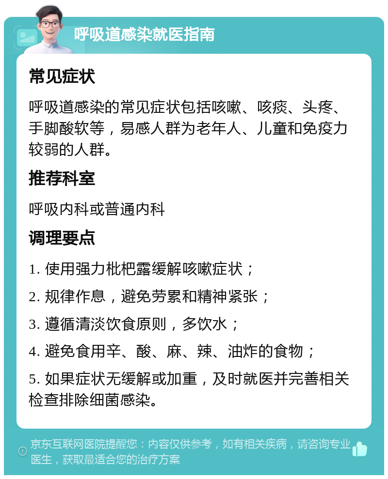 呼吸道感染就医指南 常见症状 呼吸道感染的常见症状包括咳嗽、咳痰、头疼、手脚酸软等，易感人群为老年人、儿童和免疫力较弱的人群。 推荐科室 呼吸内科或普通内科 调理要点 1. 使用强力枇杷露缓解咳嗽症状； 2. 规律作息，避免劳累和精神紧张； 3. 遵循清淡饮食原则，多饮水； 4. 避免食用辛、酸、麻、辣、油炸的食物； 5. 如果症状无缓解或加重，及时就医并完善相关检查排除细菌感染。