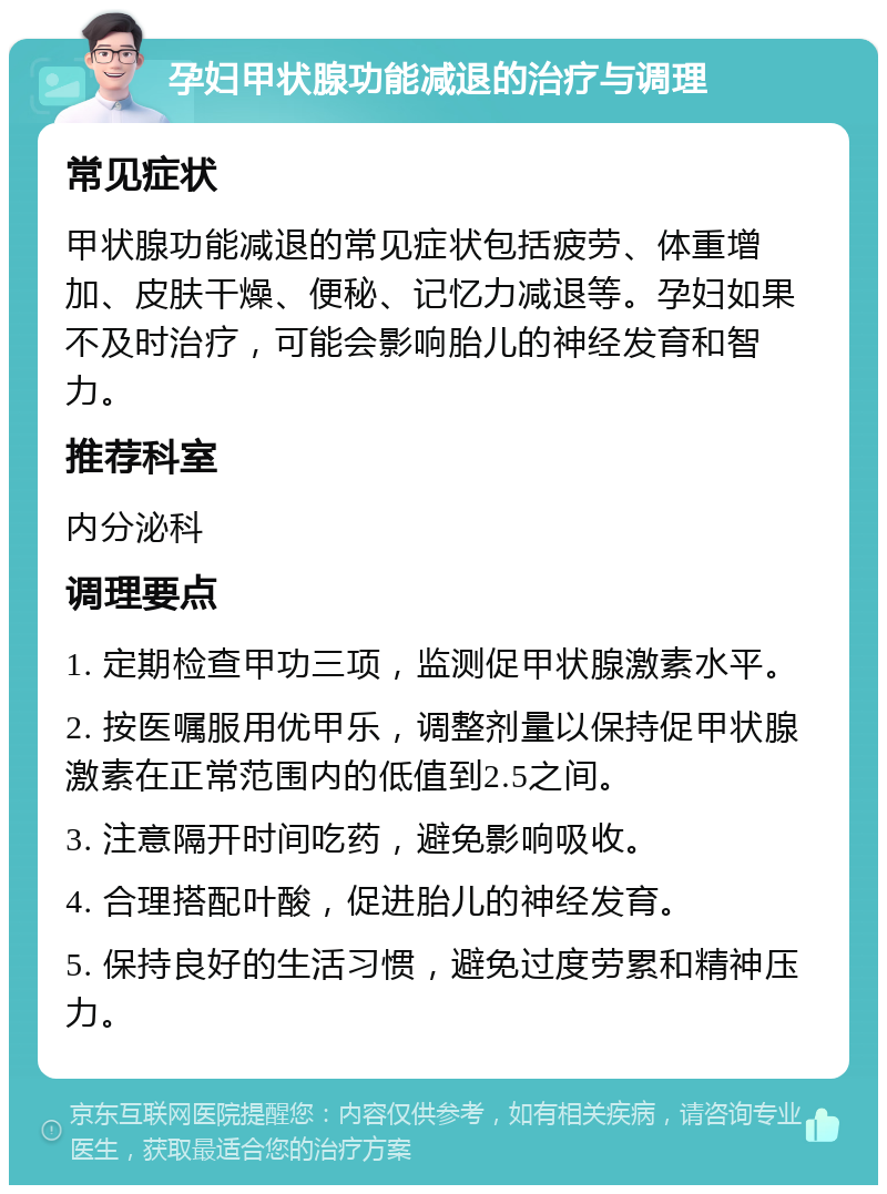 孕妇甲状腺功能减退的治疗与调理 常见症状 甲状腺功能减退的常见症状包括疲劳、体重增加、皮肤干燥、便秘、记忆力减退等。孕妇如果不及时治疗，可能会影响胎儿的神经发育和智力。 推荐科室 内分泌科 调理要点 1. 定期检查甲功三项，监测促甲状腺激素水平。 2. 按医嘱服用优甲乐，调整剂量以保持促甲状腺激素在正常范围内的低值到2.5之间。 3. 注意隔开时间吃药，避免影响吸收。 4. 合理搭配叶酸，促进胎儿的神经发育。 5. 保持良好的生活习惯，避免过度劳累和精神压力。