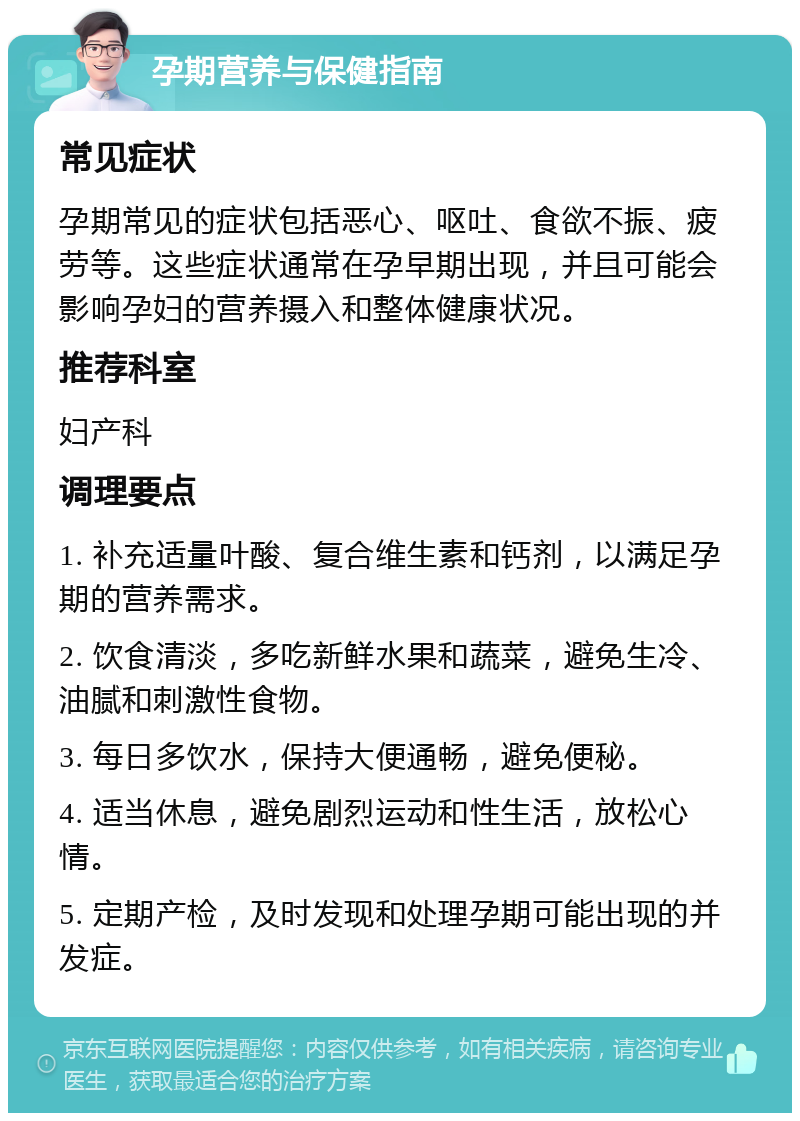 孕期营养与保健指南 常见症状 孕期常见的症状包括恶心、呕吐、食欲不振、疲劳等。这些症状通常在孕早期出现，并且可能会影响孕妇的营养摄入和整体健康状况。 推荐科室 妇产科 调理要点 1. 补充适量叶酸、复合维生素和钙剂，以满足孕期的营养需求。 2. 饮食清淡，多吃新鲜水果和蔬菜，避免生冷、油腻和刺激性食物。 3. 每日多饮水，保持大便通畅，避免便秘。 4. 适当休息，避免剧烈运动和性生活，放松心情。 5. 定期产检，及时发现和处理孕期可能出现的并发症。