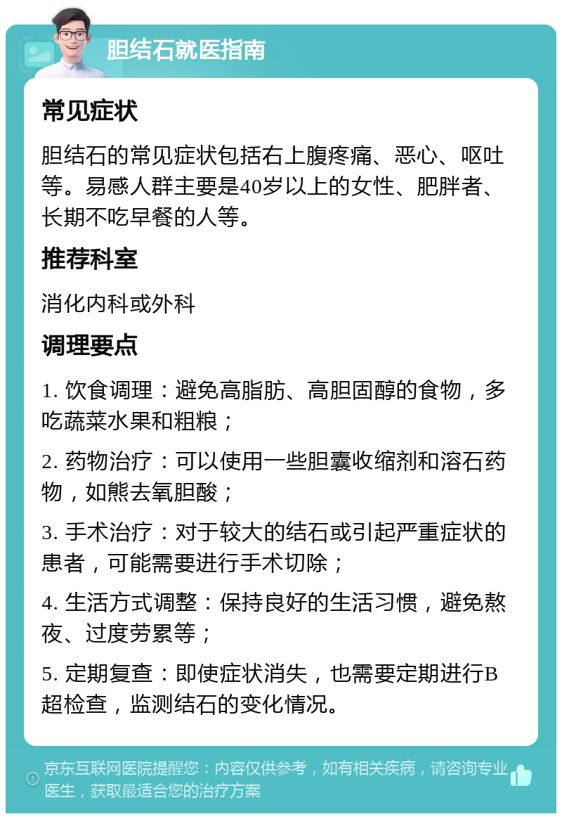 胆结石就医指南 常见症状 胆结石的常见症状包括右上腹疼痛、恶心、呕吐等。易感人群主要是40岁以上的女性、肥胖者、长期不吃早餐的人等。 推荐科室 消化内科或外科 调理要点 1. 饮食调理：避免高脂肪、高胆固醇的食物，多吃蔬菜水果和粗粮； 2. 药物治疗：可以使用一些胆囊收缩剂和溶石药物，如熊去氧胆酸； 3. 手术治疗：对于较大的结石或引起严重症状的患者，可能需要进行手术切除； 4. 生活方式调整：保持良好的生活习惯，避免熬夜、过度劳累等； 5. 定期复查：即使症状消失，也需要定期进行B超检查，监测结石的变化情况。