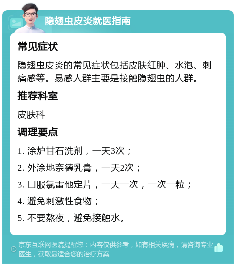 隐翅虫皮炎就医指南 常见症状 隐翅虫皮炎的常见症状包括皮肤红肿、水泡、刺痛感等。易感人群主要是接触隐翅虫的人群。 推荐科室 皮肤科 调理要点 1. 涂炉甘石洗剂，一天3次； 2. 外涂地奈德乳膏，一天2次； 3. 口服氯雷他定片，一天一次，一次一粒； 4. 避免刺激性食物； 5. 不要熬夜，避免接触水。