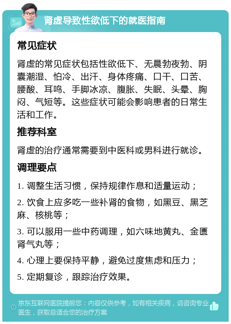 肾虚导致性欲低下的就医指南 常见症状 肾虚的常见症状包括性欲低下、无晨勃夜勃、阴囊潮湿、怕冷、出汗、身体疼痛、口干、口苦、腰酸、耳鸣、手脚冰凉、腹胀、失眠、头晕、胸闷、气短等。这些症状可能会影响患者的日常生活和工作。 推荐科室 肾虚的治疗通常需要到中医科或男科进行就诊。 调理要点 1. 调整生活习惯，保持规律作息和适量运动； 2. 饮食上应多吃一些补肾的食物，如黑豆、黑芝麻、核桃等； 3. 可以服用一些中药调理，如六味地黄丸、金匮肾气丸等； 4. 心理上要保持平静，避免过度焦虑和压力； 5. 定期复诊，跟踪治疗效果。