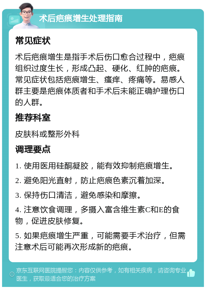 术后疤痕增生处理指南 常见症状 术后疤痕增生是指手术后伤口愈合过程中，疤痕组织过度生长，形成凸起、硬化、红肿的疤痕。常见症状包括疤痕增生、瘙痒、疼痛等。易感人群主要是疤痕体质者和手术后未能正确护理伤口的人群。 推荐科室 皮肤科或整形外科 调理要点 1. 使用医用硅酮凝胶，能有效抑制疤痕增生。 2. 避免阳光直射，防止疤痕色素沉着加深。 3. 保持伤口清洁，避免感染和摩擦。 4. 注意饮食调理，多摄入富含维生素C和E的食物，促进皮肤修复。 5. 如果疤痕增生严重，可能需要手术治疗，但需注意术后可能再次形成新的疤痕。