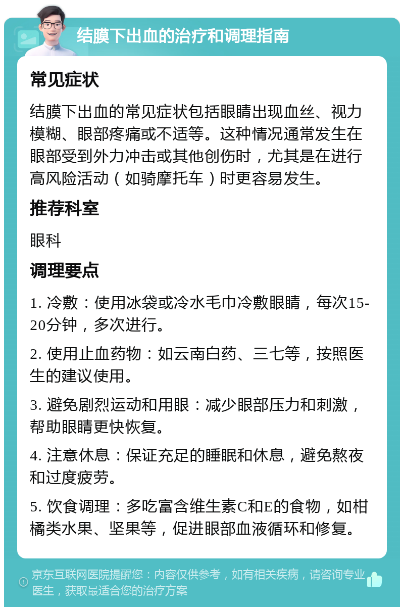 结膜下出血的治疗和调理指南 常见症状 结膜下出血的常见症状包括眼睛出现血丝、视力模糊、眼部疼痛或不适等。这种情况通常发生在眼部受到外力冲击或其他创伤时，尤其是在进行高风险活动（如骑摩托车）时更容易发生。 推荐科室 眼科 调理要点 1. 冷敷：使用冰袋或冷水毛巾冷敷眼睛，每次15-20分钟，多次进行。 2. 使用止血药物：如云南白药、三七等，按照医生的建议使用。 3. 避免剧烈运动和用眼：减少眼部压力和刺激，帮助眼睛更快恢复。 4. 注意休息：保证充足的睡眠和休息，避免熬夜和过度疲劳。 5. 饮食调理：多吃富含维生素C和E的食物，如柑橘类水果、坚果等，促进眼部血液循环和修复。