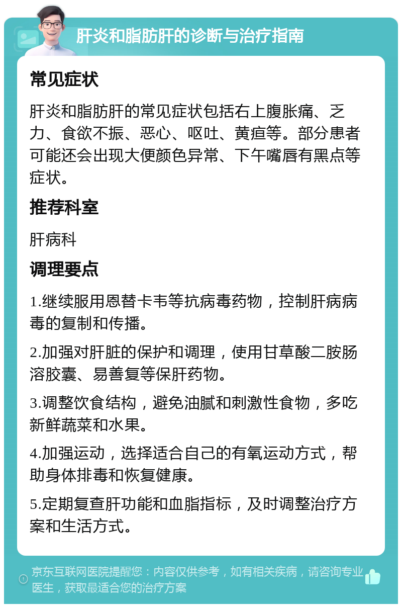 肝炎和脂肪肝的诊断与治疗指南 常见症状 肝炎和脂肪肝的常见症状包括右上腹胀痛、乏力、食欲不振、恶心、呕吐、黄疸等。部分患者可能还会出现大便颜色异常、下午嘴唇有黑点等症状。 推荐科室 肝病科 调理要点 1.继续服用恩替卡韦等抗病毒药物，控制肝病病毒的复制和传播。 2.加强对肝脏的保护和调理，使用甘草酸二胺肠溶胶囊、易善复等保肝药物。 3.调整饮食结构，避免油腻和刺激性食物，多吃新鲜蔬菜和水果。 4.加强运动，选择适合自己的有氧运动方式，帮助身体排毒和恢复健康。 5.定期复查肝功能和血脂指标，及时调整治疗方案和生活方式。