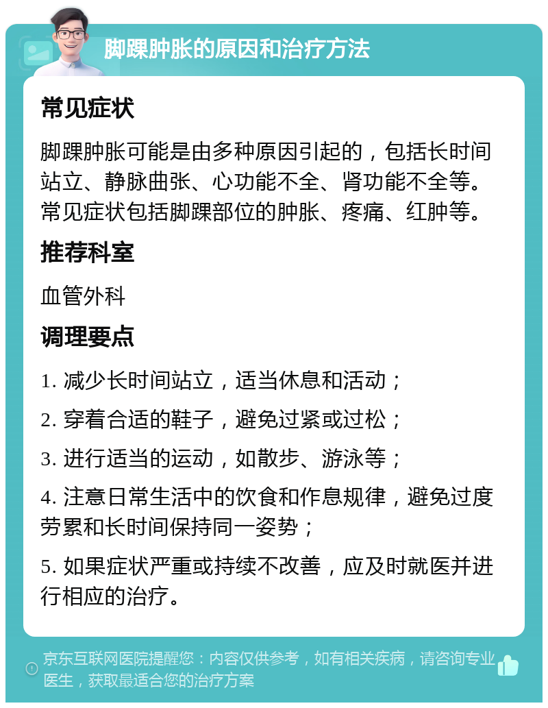 脚踝肿胀的原因和治疗方法 常见症状 脚踝肿胀可能是由多种原因引起的，包括长时间站立、静脉曲张、心功能不全、肾功能不全等。常见症状包括脚踝部位的肿胀、疼痛、红肿等。 推荐科室 血管外科 调理要点 1. 减少长时间站立，适当休息和活动； 2. 穿着合适的鞋子，避免过紧或过松； 3. 进行适当的运动，如散步、游泳等； 4. 注意日常生活中的饮食和作息规律，避免过度劳累和长时间保持同一姿势； 5. 如果症状严重或持续不改善，应及时就医并进行相应的治疗。