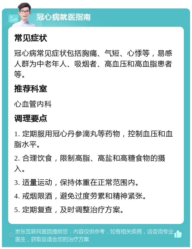 冠心病就医指南 常见症状 冠心病常见症状包括胸痛、气短、心悸等，易感人群为中老年人、吸烟者、高血压和高血脂患者等。 推荐科室 心血管内科 调理要点 1. 定期服用冠心丹参滴丸等药物，控制血压和血脂水平。 2. 合理饮食，限制高脂、高盐和高糖食物的摄入。 3. 适量运动，保持体重在正常范围内。 4. 戒烟限酒，避免过度劳累和精神紧张。 5. 定期复查，及时调整治疗方案。