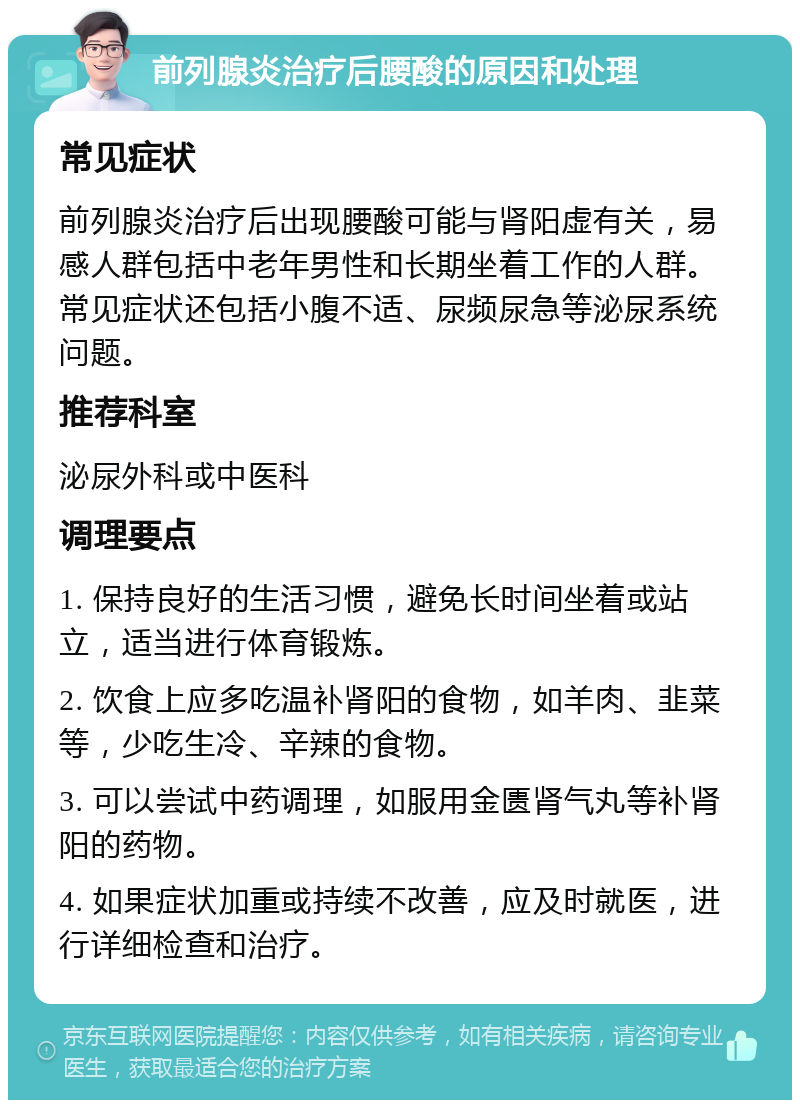 前列腺炎治疗后腰酸的原因和处理 常见症状 前列腺炎治疗后出现腰酸可能与肾阳虚有关，易感人群包括中老年男性和长期坐着工作的人群。常见症状还包括小腹不适、尿频尿急等泌尿系统问题。 推荐科室 泌尿外科或中医科 调理要点 1. 保持良好的生活习惯，避免长时间坐着或站立，适当进行体育锻炼。 2. 饮食上应多吃温补肾阳的食物，如羊肉、韭菜等，少吃生冷、辛辣的食物。 3. 可以尝试中药调理，如服用金匮肾气丸等补肾阳的药物。 4. 如果症状加重或持续不改善，应及时就医，进行详细检查和治疗。