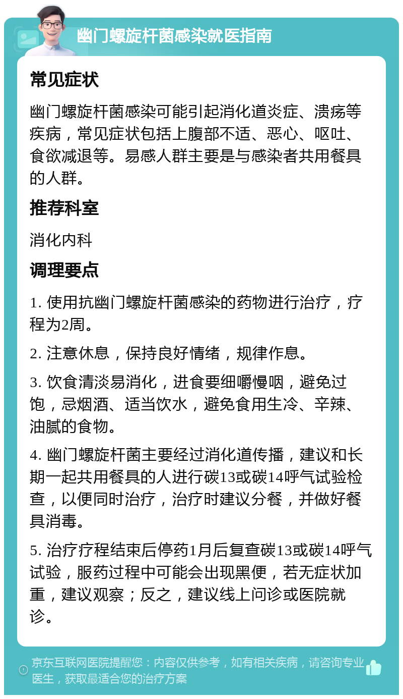 幽门螺旋杆菌感染就医指南 常见症状 幽门螺旋杆菌感染可能引起消化道炎症、溃疡等疾病，常见症状包括上腹部不适、恶心、呕吐、食欲减退等。易感人群主要是与感染者共用餐具的人群。 推荐科室 消化内科 调理要点 1. 使用抗幽门螺旋杆菌感染的药物进行治疗，疗程为2周。 2. 注意休息，保持良好情绪，规律作息。 3. 饮食清淡易消化，进食要细嚼慢咽，避免过饱，忌烟酒、适当饮水，避免食用生冷、辛辣、油腻的食物。 4. 幽门螺旋杆菌主要经过消化道传播，建议和长期一起共用餐具的人进行碳13或碳14呼气试验检查，以便同时治疗，治疗时建议分餐，并做好餐具消毒。 5. 治疗疗程结束后停药1月后复查碳13或碳14呼气试验，服药过程中可能会出现黑便，若无症状加重，建议观察；反之，建议线上问诊或医院就诊。