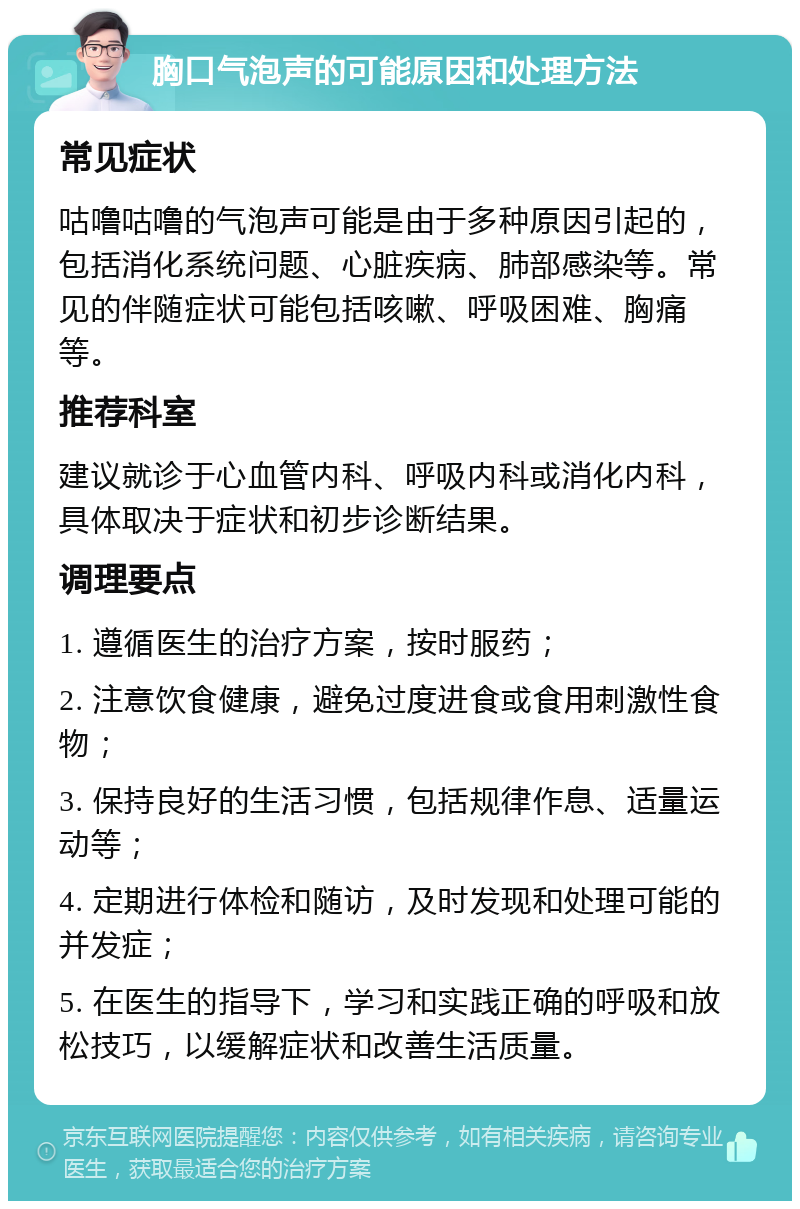 胸口气泡声的可能原因和处理方法 常见症状 咕噜咕噜的气泡声可能是由于多种原因引起的，包括消化系统问题、心脏疾病、肺部感染等。常见的伴随症状可能包括咳嗽、呼吸困难、胸痛等。 推荐科室 建议就诊于心血管内科、呼吸内科或消化内科，具体取决于症状和初步诊断结果。 调理要点 1. 遵循医生的治疗方案，按时服药； 2. 注意饮食健康，避免过度进食或食用刺激性食物； 3. 保持良好的生活习惯，包括规律作息、适量运动等； 4. 定期进行体检和随访，及时发现和处理可能的并发症； 5. 在医生的指导下，学习和实践正确的呼吸和放松技巧，以缓解症状和改善生活质量。