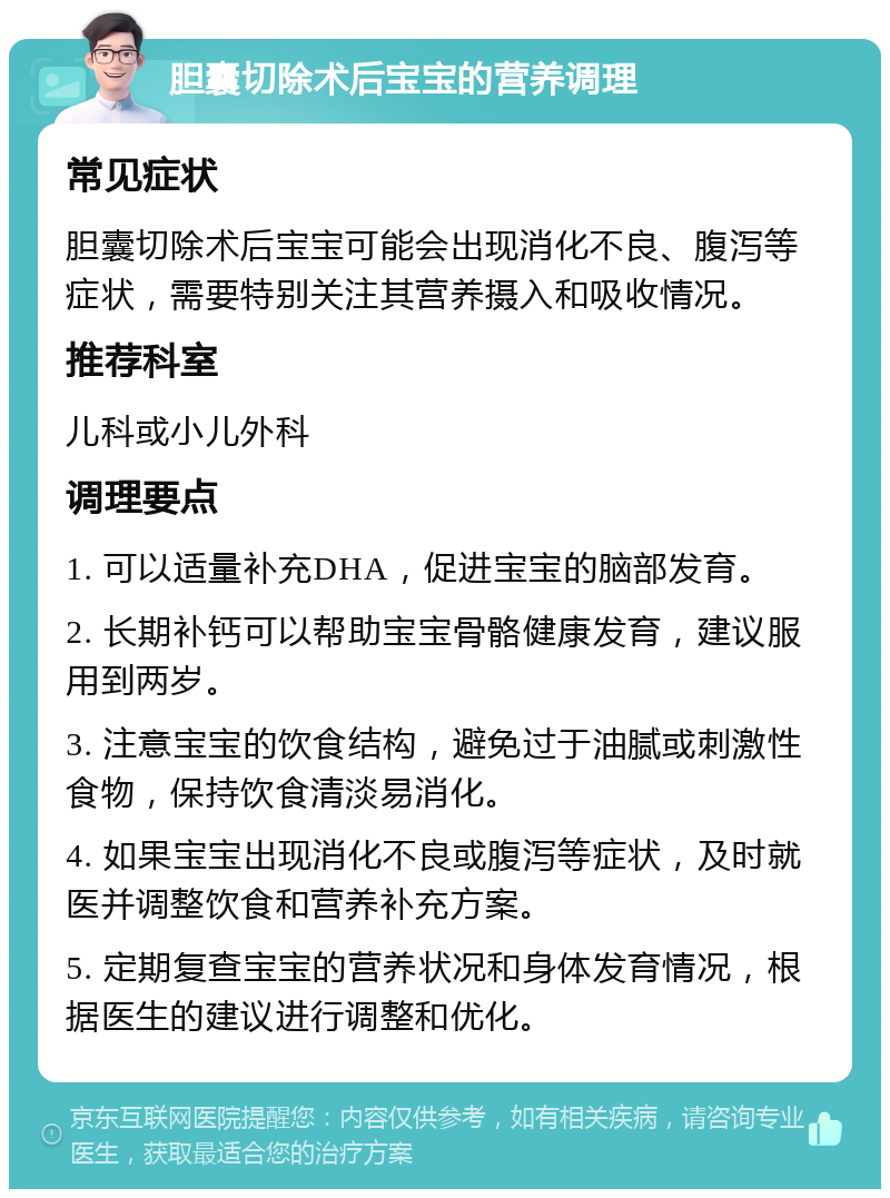 胆囊切除术后宝宝的营养调理 常见症状 胆囊切除术后宝宝可能会出现消化不良、腹泻等症状，需要特别关注其营养摄入和吸收情况。 推荐科室 儿科或小儿外科 调理要点 1. 可以适量补充DHA，促进宝宝的脑部发育。 2. 长期补钙可以帮助宝宝骨骼健康发育，建议服用到两岁。 3. 注意宝宝的饮食结构，避免过于油腻或刺激性食物，保持饮食清淡易消化。 4. 如果宝宝出现消化不良或腹泻等症状，及时就医并调整饮食和营养补充方案。 5. 定期复查宝宝的营养状况和身体发育情况，根据医生的建议进行调整和优化。