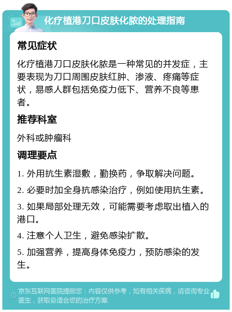 化疗植港刀口皮肤化脓的处理指南 常见症状 化疗植港刀口皮肤化脓是一种常见的并发症，主要表现为刀口周围皮肤红肿、渗液、疼痛等症状，易感人群包括免疫力低下、营养不良等患者。 推荐科室 外科或肿瘤科 调理要点 1. 外用抗生素湿敷，勤换药，争取解决问题。 2. 必要时加全身抗感染治疗，例如使用抗生素。 3. 如果局部处理无效，可能需要考虑取出植入的港口。 4. 注意个人卫生，避免感染扩散。 5. 加强营养，提高身体免疫力，预防感染的发生。